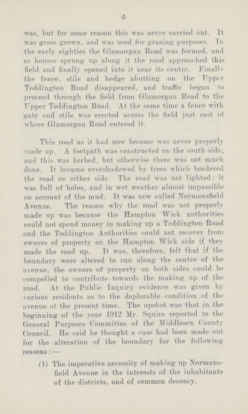 5 was, but for some reason this was never carried out. It was grass grown, and was used for grazing purposes. In the early eighties the Glamorgan Road was formed, and as houses sprung up along it the road approached this field and finally opened into it near its centre. Finally the fence, stile and hedge abutting on the Upper Teddington Road disappeared, and traffic began to proceed through the field from Glamorgan Road to the Upper Teddington Road. At the same time a fence with gate and stile was erected across the field just east of where Glamorgan Road entered it. This road as it had now become was never properly made up. A footpath was constructed on the south side, and this was kerbed, but otherwise there was not much done. It became overshadowed by trees which bordered the road on either sids. The road was not lighted; it was full of holes, and in wet weather almost impassible on account of the mud. It was now called Normansfield Avenue. The reason why the road was not properly made up was because the Hampton Wick authorities could not spend money in making up a Teddington Road and the Teddington Authorities could not recover from owners of property on the Hampton Wick side if they made the road up. It was, therefore, felt that if the boundary were altered to run along the centre of the avenue, the owners of property on both sides could be compelled to contribute towards the making up of the road. At the Public Inquiry evidence was given by various residents as to the deplorable condition of the avenue at the present time. The upshot was that in the beginning of the year 1912 Mr. Squire reported to the General Purposes Committee of the Middlesex County Council. He said he thought a case had been made out for the alteration of the boundary for the following reasons:— (1) The imperative necessity of making up Normans field Avenue in the interests of the inhabitants of the districts, and of common decency.