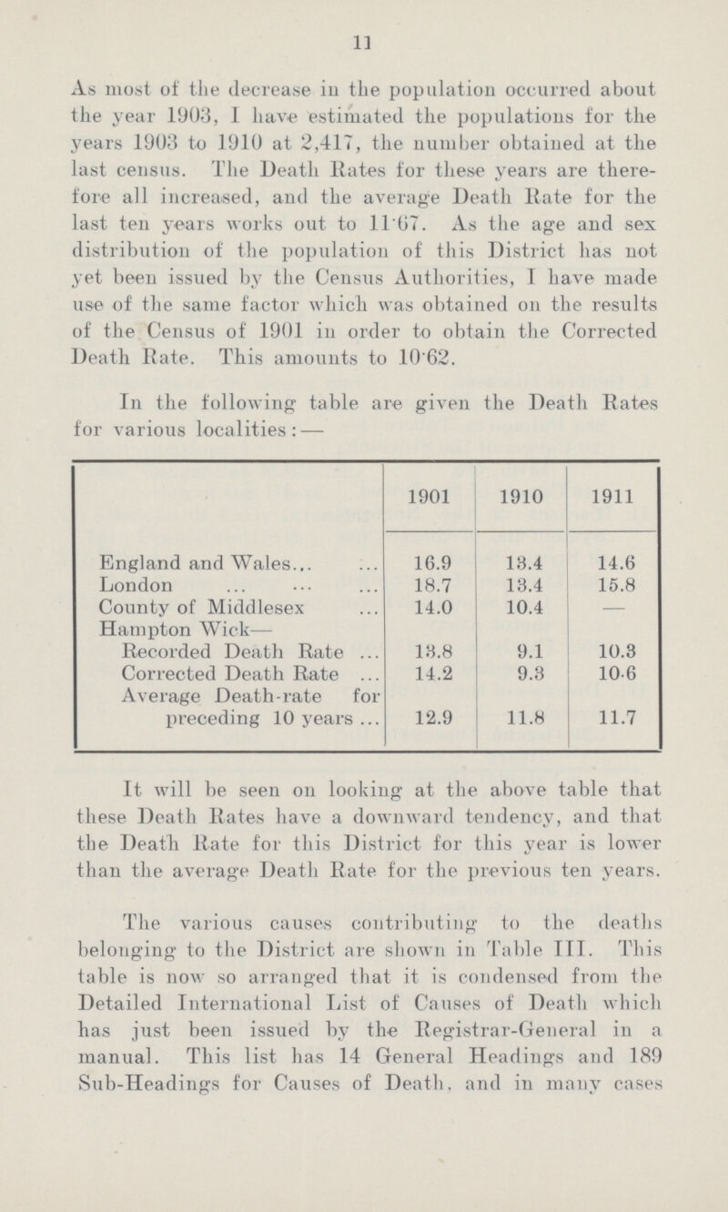 11 As most of the decrease in the population occurred about the year 1903, I have estimated the populations for the years 1903 to 1910 at 2,417, the number obtained at the last census. The Death Rates for these years are there fore all increased, and the average Death Rate for the last ten years works out to 11.67. As the age and sex distribution of the population of this District has not yet been issued by the Census Authorities, I have made use of the same factor which was obtained on the results of the Census of 1901 in order to obtain the Corrected Death Rate. This amounts to 10'62. In the following table are given the Death Rates for various localities: — 1901 1910 1911 England and Wales 16.9 13.4 14.6 London 18.7 18.4 15.8 County of Middlesex 14.0 10.4 - Hampton Wick— Recorded Death Rate 18.8 9.1 10.3 Corrected Death Rate 14.2 9.3 10.6 Average Death-rate for preceding 10 years 12.9 11.8 11.7 It will be seen on looking at the above table that these Death Rates have a downward tendency, and that the Death Rate for this District for this year is lower than the average Death Rate for the previous ten years. The various causes contributing to the deaths belonging to the District are shown in Table III. This table is now so arranged that it is condensed from the Detailed International List of Causes of Death which has just been issued by the Registrar-General in a manual. This list has 14 General Headings and 189 Sub-Headings for Causes of Death, and in many cases