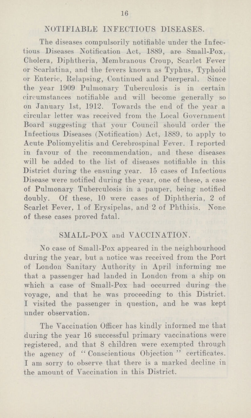 16 NOTIFIABLE INFECTIOUS DISEASES. The diseases compulsorily notifiable under the Infec tious Diseases Notification Act, 1889, are Small-Pox, Cholera, Diphtheria, Membranous Croup, Scarlet Fever or Scarlatina, and the fevers known as Typhus, Typhoid or Enteric, Relapsing, Continued and Puerperal. Since the year 1909 Pulmonary Tuberculosis is in certain circumstances notifiable and will become generally so on January 1st, 1912. Towards the end of the year a circular letter was received from the Local Government Board suggesting that your Council should order the Infectious Diseases (Notification) Act, 1889, to apply to Acute Poliomyelitis and Cerebrospinal Fever. I reported in favour of the recommendation, and these diseases will be added to the list of diseases notifiable in this District during the ensuing year. 15 cases of Infectious Disease were notified during the year, one of these, a case of Pulmonary Tuberculosis in a pauper, being notified doubly. Of these, 10 were cases of Diphtheria, 2 of Scarlet Fever, 1 of Erysipelas, and 2 of Phthisis. None of these cases proved fatal. SMALL-POX and VACCINATION. No case of Small-Pox appeared in the neighbourhood during the year, but a notice was received from the Port of London Sanitary Authority in April informing me that a passenger had landed in London from a ship on which a case of Small-Pox had occurred during the voyage, and that he was proceeding to this District. I visited the passenger in question, and he was kept under observation. The Vaccination Officer has kindly informed me that during the year 16 successful primary vaccinations were registered, and that 8 children were exempted through the agency of Conscientious Objection certificates. I am sorry to observe that there is a marked decline in the amount of Vaccination in this District.