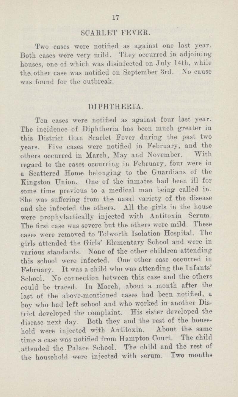 17 SCARLET FEVER. Two cases were notified as against one last year. Both cases were very mild. They occurred in adjoining houses, one of which was disinfected on July 14th, while the other case was notified on September 3rd. No cause was found for the outbreak. DIPHTHERIA. Ten cases were notified as against four last year. The incidence of Diphtheria has been much greater in this District than Scarlet Fever during the past two years. Five cases were notified in February, and the others occurred in March, May and November. With regard to the cases occurring in February, four were in a Scattered Home belonging to the Guardians of the Kingston Union. One of the inmates had been ill for some time previous to a medical man being called in. She was suffering from the nasal variety of the disease and she infected the others. All the girls in the house were prophylactically injected with Antitoxin Serum. The first case was severe but the others were mild. These cases were removed to Tolworth Isolation Hospital. The girls attended the Girls' Elementary School and were in various standards. None of the other children attending this school were infected. One other case occurred in February. It was a child who was attending the Infants' School. No connection between this case and the others could be traced. In March, about a month after the last of the above-mentioned cases had been notified, a boy who had left school and who worked in another Dis trict developed the complaint. His sister developed the disease next day. Both they and the rest of the house hold were injected with Antitoxin. About the same time a case was notified from Hampton Court. The child attended the Palace School. The child and the rest of the household were injected with serum. Two months