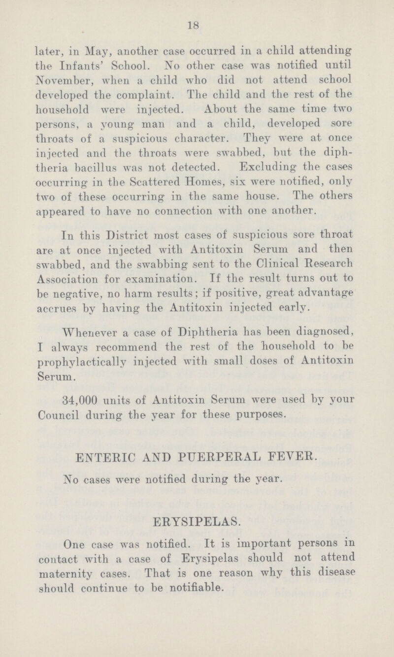 18 later, in May, another case occurred in a child attending the Infants' School. No other case was notified until November, when a child who did not attend school developed the complaint. The child and the rest of the household were injected. About the same time two persons, a young man and a child, developed sore throats of a suspicious character. They were at once injected and the throats were swabbed, but the diph theria bacillus was not detected. Excluding the cases occurring in the Scattered Homes, six were notified, only two of these occurring in the same house. The others appeared to have no connection with one another. In this District most cases of suspicious sore throat are at once injected with Antitoxin Serum and then swabbed, and the swabbing sent to the Clinical Research Association for examination. If the result turns out to be negative, no harm results; if positive, great advantage accrues by having the Antitoxin injected early. Whenever a case of Diphtheria has been diagnosed, I always recommend the rest of the household to be prophylactically injected with small doses of Antitoxin Serum. 34,000 units of Antitoxin Serum were used by your Council during the year for these purposes. ENTERIC AND PUERPERAL FEVER. No cases were notified during the year. ERYSIPELAS. One case was notified. It is important persons in contact with a case of Erysipelas should not attend maternity cases. That is one reason why this disease should continue to be notifiable.