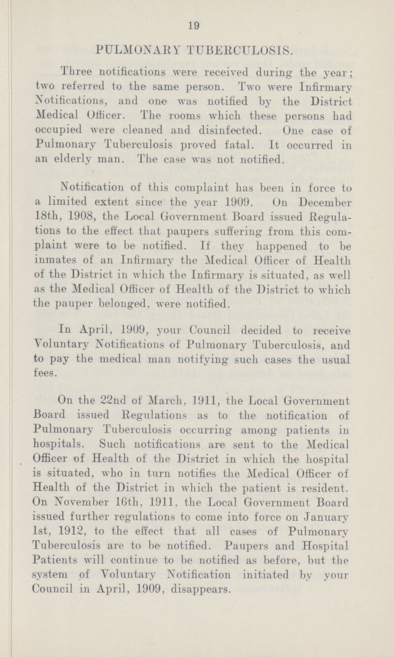 19 PULMONARY TUBERCULOSIS. Three notifications were received during the year; two referred to the same person. Two were Infirmary Notifications, and one was notified by the District Medical Officer. The rooms which these persons had occupied were cleaned and disinfected. One case of Pulmonary Tuberculosis proved fatal. It occurred in an elderly man. The case was not notified. Notification of this complaint has been in force to a limited extent since the year 1909. On December 18th, 1908, the Local Government Board issued Regula tions to the effect that paupers suffering from this com plaint were to be notified. If they happened to be inmates of an Infirmary the Medical Officer of Health of the District in which the Infirmary is situated, as well as the Medical Officer of Health of the District to which the pauper belonged, were notified. In April, 1909, your Council decided to receive Voluntary Notifications of Pulmonary Tuberculosis, and to pay the medical man notifying such cases the usual fees. On the 22nd of March, 1911, the Local Government Board issued Regulations as to the notification of Pulmonary Tuberculosis occurring among patients in hospitals. Such notifications are sent to the Medical Officer of Health of the District in which the hospital is situated, who in turn notifies the Medical Officer of Health of the District in which the patient is resident. On November 16th, 1911, the Local Government Board issued further regulations to come into force on January 1st, 1912, to the effect that all cases of Pulmonary Tuberculosis are to be notified. Paupers and Hospital Patients will continue to be notified as before, but the system of Voluntary Notification initiated by your Council in April, 1909, disappears.