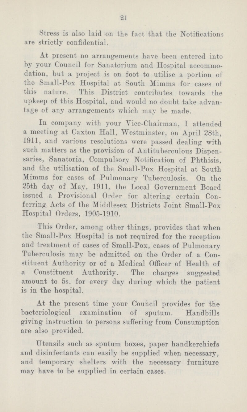 21 Stress is also laid on the fact that the Notifications are strictly confidential. At present no arrangements have been entered into by your Council for Sanatorium and Hospital accommo dation, but a project is on foot to utilise a portion of the Small-Pox Hospital at South Minims for cases of this nature. This District contributes towards the upkeep of this Hospital, and would no doubt take advan tage of any arrangements which may be made. In company with your Vice-Chairman, I attended a meeting at Caxton Hall, Westminster, on April 28th, 1911, and various resolutions were passed dealing with such matters as the provision of Antituberculous Dispen saries, Sanatoria, Compulsory Notification of Phthisis, and the utilisation of the Small-Pox Hospital at South Mimms for cases of Pulmonary Tuberculosis. On the 25th day of May, 1911, the Local Government Board issued a Provisional Order for altering certain Con ferring Acts of the Middlesex Districts Joint Small-Pox Hospital Orders, 1905-1910. This Order, among other things, provides that when the Small-Pox Hospital is not required for the reception and treatment of cases of Small-Pox, cases of Pulmonary Tuberculosis may be admitted on the Order of a Con stituent Authority or of a Medical Officer of Health of a Constituent Authority. The charges suggested amount to 5s. for every day during which the patient is in the hospital. At the present time your Council provides for the bacteriological examination of sputum. Handbills giving instruction to persons suffering from Consumption are also provided. Utensils such as sputum boxes, paper handkerchiefs and disinfectants can easily be supplied when necessary, and temporary shelters with the necessary furniture may have to be supplied in certain cases.