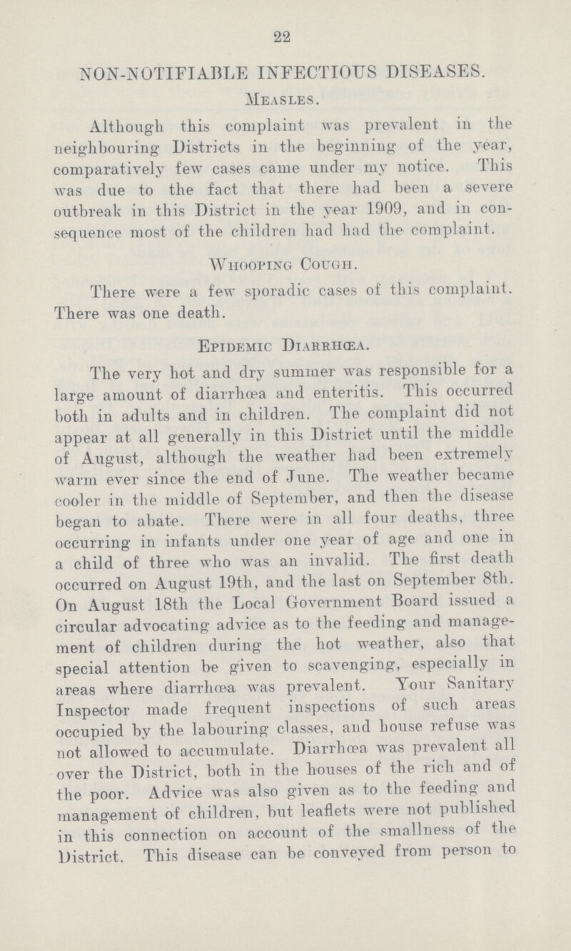 22 NON-NOTIFIABLE INFECTIOUS DISEASES. Measles. Although this complaint was prevalent in the neighbouring Districts in the beginning of the year, comparatively few cases came under my notice. This was clue to the fact that there had been a severe outbreak in this District in the year 1909, and in con sequence most of the children had had the complaint. Whooping Cough. There were a few sporadic cases of this complaint. There was one death. Epidemic Diahrhœa. The very hot and dry summer was responsible for a large amount of diarrhoea and enteritis. This occurred both in adults and in children. The complaint did not appear at all generally in this District until the middle of August, although the weather had been extremely warm ever since the end of June. The weather became cooler in the middle of September, and then the disease began to abate. There were in all four deaths, three occurring in infants under one year of age and one in a child of three who was an invalid. The first death occurred on August 19th, and the last on September 8th. On August 18th the Local Government Board issued a circular advocating advice as to the feeding and manage ment of children during the hot weather, also that special attention be given to scavenging, especially in areas where diarrhoea was prevalent. Your Sanitary Inspector made frequent inspections of such areas occupied by the labouring classes, and house refuse was not allowed to accumulate. Diarrhoea was prevalent all over the District, both in the bouses of the rich and of the poor. Advice was also given as to the feeding and management of children, but leaflets were not published in this connection on account of the smallness of the District. This disease can be conveyed from person to