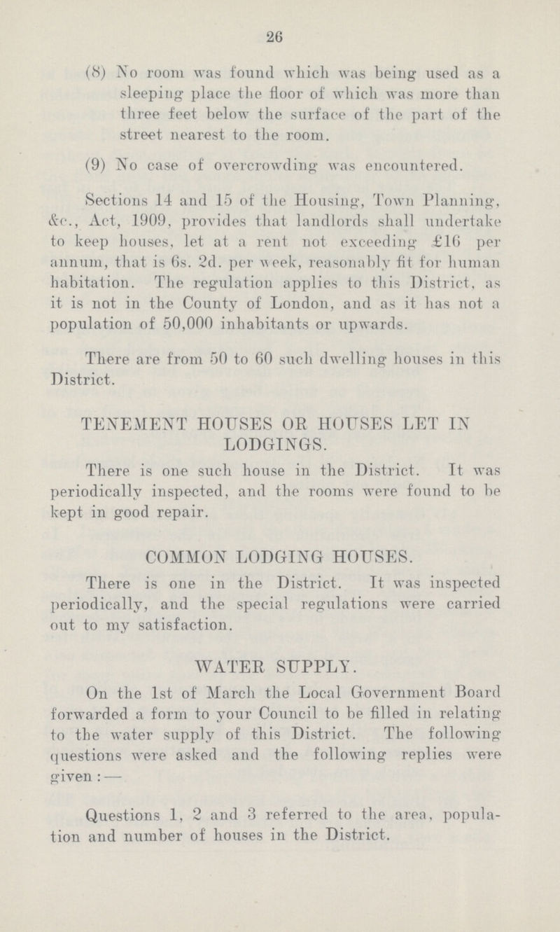 26 (8) No room was found which was being used as a sleeping place the floor of which was more than three feet below the surface of the part of the street nearest to the room. (9) No case of overcrowding was encountered. Sections 14 and 15 of the Housing, Town Planning, &c., Act, 1909, provides that landlords shall undertake to keep houses, let at a rent not exceeding £16 per annum, that is 6s. 2d. per week, reasonably fit for human habitation. The regulation applies to this District, as it is not in the County of London, and as it has not a population of 50,000 inhabitants or upwards. There are from 50 to 60 such dwelling houses in this District. TENEMENT HOUSES OR HOUSES LET IN LODGINGS. There is one such house in the District. It was periodically inspected, and the rooms were found to be kept in good repair. COMMON LODGING HOUSES. There is one in the District. It was inspected periodically, and the special regulations were carried out to my satisfaction. WATER SUPPLY. On the 1st of March the Local Government Board forwarded a form to your Council to be filled in relating to the water supply of this District. The following questions were asked and the following replies were g-iven : — Questions 1, 2 and 3 referred to the area, popula tion and number of houses in the District.