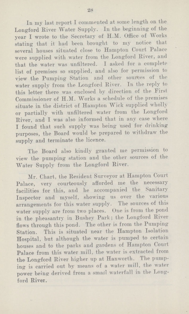 28 In my last report I commented at some length on the Longford River Water Supply. In the beginning of the year I wrote to the Secretary of H.M. Office of Works stating that it had been brought to my notice that several bouses situated close to Hampton Court Palace were supplied with water from the Longford River, and that the water was unfiltered. I asked for a complete list of premises so supplied, and also for permission to view tbe Pumping Station and other sources of the water supply from the Longford River. In the reply to this letter there was enclosed by direction of the First Commissioner of H.M. Works a schedule of the premises situate in the district of Hampton Wick supplied wholly or partially witb unfiltered water from the Longford River, and I was also informed that in any case where I found that such supply was being used for drinking purposes, the Board would be prepared to withdraw tbe supply and terminate the licence. The Board also kindly granted me permission to view the pumping station and the other sources of the Water Supply from the Longford River. Mr. Chart, the Resident Surveyor at Hampton Court Palace, very courteously afforded me the necessary facilities for this, and lie accompanied the Sanitary Inspector and myself, showing us over the various arrangements for this water supply. The sources of this water supply are from two places. One is from the pond in the pheasantry in Bushev Park; tbe Longford River flows through this pond. The other is from the Pumping Station. This is situated near the Hampton Isolation Hospital, but although the water is pumped to certain houses and to the parks and gardens of Hampton Court Palace from this water mill, the water is extracted from the Longford River higher up at Hanworth. The pump ing is carried out by means of a water mill, the water power being derived from a small waterfall in the Long ford River.