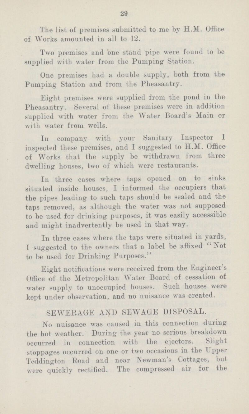 29 The list of premises submitted to me by H.M. Office of Works amounted in all to 12. Two premises and one stand pipe were found to be supplied with water from the Pumping Station. One premises had a double supply, both from the Pumping Station and from the Pheasantry. Eight premises were supplied from the pond in the Pheasantry. Several of these premises were in addition supplied with water from the Water Board's Main or with water from wells. In company with your Sanitary Inspector I inspected these premises, and I suggested to H.M. Office of Works that the supply be withdrawn from three dwelling houses, two of which were restaurants. In three cases where taps opened on to sinks situated inside houses, I informed the occupiers that the pipes leading to such taps should be sealed and the taps removed, as although the water was not supposed to be used for drinking purposes, it was easily accessible and might inadvertently be used in that way. In three cases where the taps were situated in yards, I suggested to the owners that a label be affixed Not to be used for Drinking Purposes. Eight notifications were received from the Engineer's Office of the Metropolitan Water Board of cessation of water supply to unoccupied houses. Such houses were kept under observation, and no nuisance was created. SEWERAGE AND SEWAGE DISPOSAL. No nuisance was caused in this connection during the hot weather. During the year no serious breakdown occurred in connection with the ejectors. Slight stoppages occurred on one or two occasions in the Tipper Teddington Road and near Newman's Cottages, but were quickly rectified. The compressed air for the