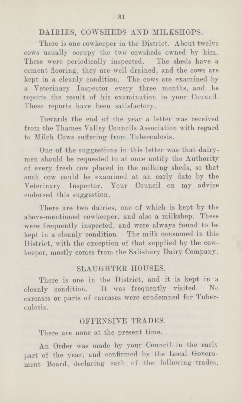 31 DAIRIES, COWSHEDS AND MILKSHOPS. There is one cowkeeper in the District. About twelve cows usually occupy the two cowsheds owned by him. These were periodically inspected. The sheds have a cement flooring, they are well drained, and the cows are kept in a cleanly condition. The cows are examined by a Veterinary Inspector every three months, and he reports the result of' his examination to your Council. These reports have been satisfactory. Towards the end of the year a letter was received from the Thames Valley Councils Association with regard to Milch Cows suffering from Tuberculosis. One of the suggestions in this letter was that dairy men should be requested to at once notify the Authority of every fresh cow placed in the milking sheds, so that such cow could be examined at an early date by the Veterinary Inspector. Your Council on my advice endorsed this suggestion. There are two dairies, one of which is kept by the above-mentioned cowkeeper, and also a milkshop. These were frequently inspected, and were always found to be kept in a cleanly condition. The milk consumed in this District, with the exception of that supplied by the cow keeper, mostly comes from the Salisbury Dairy Company. SLAUGHTER HOUSES. There is one in the District, and it is kept in a cleanly condition. It was frequently visited. No carcases or parts of carcases were condemned for Tuber culosis. OFFENSIVE TRADES. There are none at the present time. An Order was made by your Council in the early part of the year, and confirmed by the Local Govern ment Board, declaring each of the following trades,