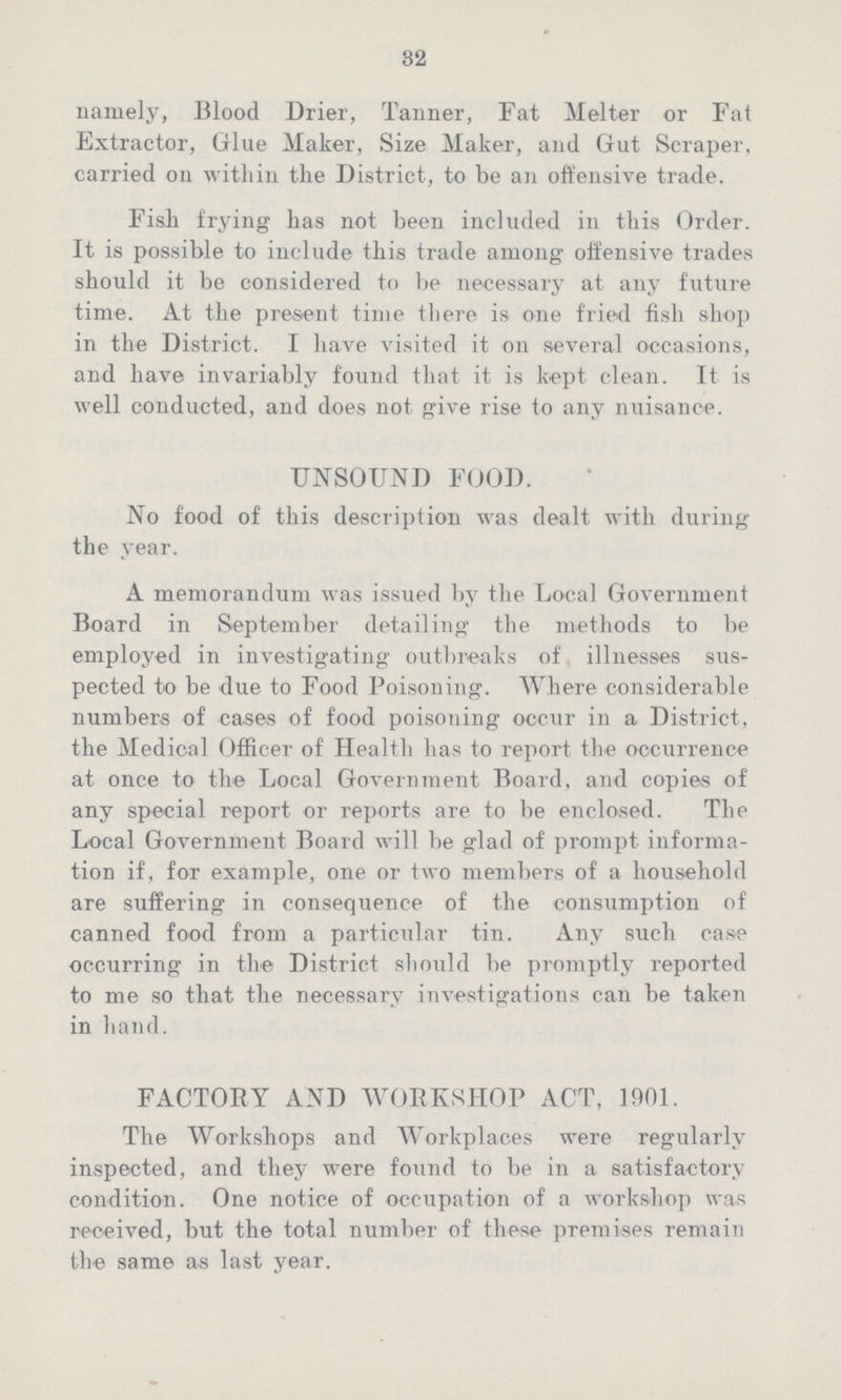 32 namely, Blood Drier, Tanner, Fat Melter or Fat Extractor, Glue Maker, Size Maker, and Gut Scraper, carried on within the District, to be an offensive trade. Fish frying has not been included in this Order. It is possible to include this trade among offensive trades should it be considered to be necessary at any future time. At the present time there is one fried fish shop in the District. I have visited it on several occasions, and have invariably found that it is kept clean. It is well conducted, and does not give rise to any nuisance. UNSOUND FOOD. No food of this description was dealt with during the year. A memorandum was issued by the Local Government Board in September detailing the methods to be employed in investigating outbreaks of illnesses sus pected to be due to Food Poisoning. Where considerable numbers of cases of food poisoning occur in a District, the Medical Officer of Health has to report the occurrence at once to the Local Government Board, and copies of any special report or reports are to be enclosed. The Local Government Board will be glad of prompt informa tion if, for example, one or two members of a household are suffering in consequence of the consumption of canned food from a particular tin. Any such case occurring in the District should be promptly reported to me so that the necessary investigations can be taken in hand. FACTORY AND WORKSHOP ACT, 1901. The Workshops and Workplaces were regularly inspected, and they were found to be in a satisfactory condition. One notice of occupation of a workshop was received, but the total number of these premises remain the same as last year.