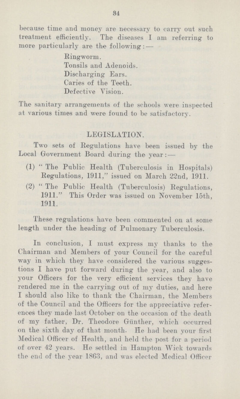 84 because time and money are necessary to carry out such treatment efficiently. The diseases I am referring to more particularly are the following: — Ringworm. Tonsils and Adenoids. Discharging Ears. Caries of the Teeth. Defective Vision. The sanitary arrangements of the schools were inspected at various times and were found to be satisfactory. LEGISLATION. Two sets of Regulations have been issued by the Local Government Board during the year: — (1) The Public Health (Tuberculosis in Hospitals) Regulations, 1911, issued on March 22nd, 1911. (2) The Public Health (Tuberculosis) Regulations, 1911. This Order was issued on November 15th, 1911. These regulations have been commented on at some length under the heading of Pulmonary Tuberculosis. Iu conclusion, I must express my thanks to the Chairman and Members of your Council for the careful way in which they have considered the various sugges tions I have put forward during the year, and also to your Officers for the very efficient services they have rendered me in the carrying out of my duties, and here I should also like to thank the Chairman, the Members of the Council and the Officers for the appreciative refer ences they made last October on the occasion of the death of my father, Dr. Theodore Gunther, which occurred on the sixth day of that month. He had been your first Medical Officer of Health, and held the post for a period of over 42 years. He settled in Hampton Wick towards the end of the year 186.3, and was elected Medical Officer