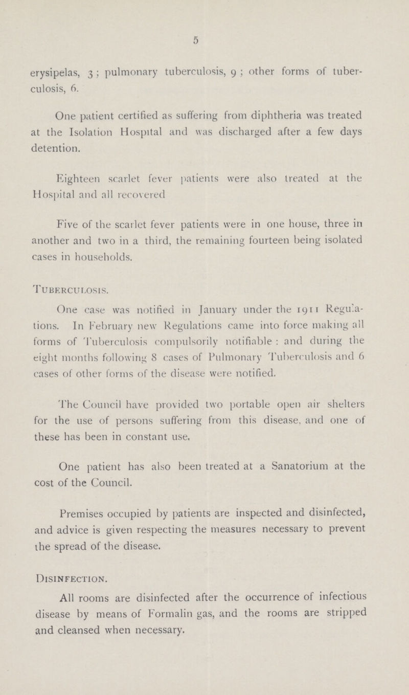 5 erysipelas, 3; pulmonary tuberculosis, 9; other forms of tuber culosis, 6. One patient certified as suffering from diphtheria was treated at the Isolation Hospital and was discharged after a few days detention. Eighteen scarlet fever patients were also treated at the Hospital and all recovered Five of the scarlet fever patients were in one house, three in another and two in a third, the remaining fourteen being isolated cases in households. Tuberculosis. One case was notified in January under the 1911 Regula tions. In February new Regulations came into force making all forms of Tuberculosis compulsorily notifiable : and during the eight months following 8 cases of Pulmonary Tuberculosis and 6 cases of other forms of the disease were notified. The Council have provided two portable open air shelters for the use of persons suffering from this disease, and one of these has been in constant use. One patient has also been treated at a Sanatorium at the cost of the Council. Premises occupied by patients are inspected and disinfected, and advice is given respecting the measures necessary to prevent the spread of the disease. Disinfection. All rooms are disinfected after the occurrence of infectious disease by means of Formalin gas, and the rooms are stripped and cleansed when necessary.