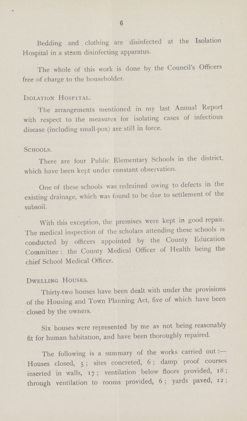 6 Bedding and clothing are disinfected at the Isolation Hospital in a steam disinfecting apparatus. The whole of this work is done by the Council's Officers free of charge to the householder. Isolation Hospital. The arrangements mentioned in my last Annual Report with respect to the measures for isolating cases of infectious disease (including small-pox) are still in force. Schools. There are four Public Elementary Schools in the district, which have been kept under constant observation. One of these schools was redrained owing to defects in the existing drainage, which was found to be due to settlement of the subsoil. With this exception, the premises were kept in good repair. The medical inspection of the scholars attending these schools is conducted by officers appointed by the County Education Committee : the County Medical Officer of Health being the chief School Medical Officer. Dwelling Houses. Thirty-two houses have been dealt with under the provisions of the Housing and Town Planning Act, five of which have been closed by the owners. Six houses were represented by me as not being reasonably fit for human habitation, and have been thoroughly repaired. The following is a summary of the works carried out:— Houses closed, 5; sites concreted, 6; damp proof courses inserted in walls, 17; ventilation below floors provided, 18; through ventilation to rooms provided, 6; yards paved, 1;