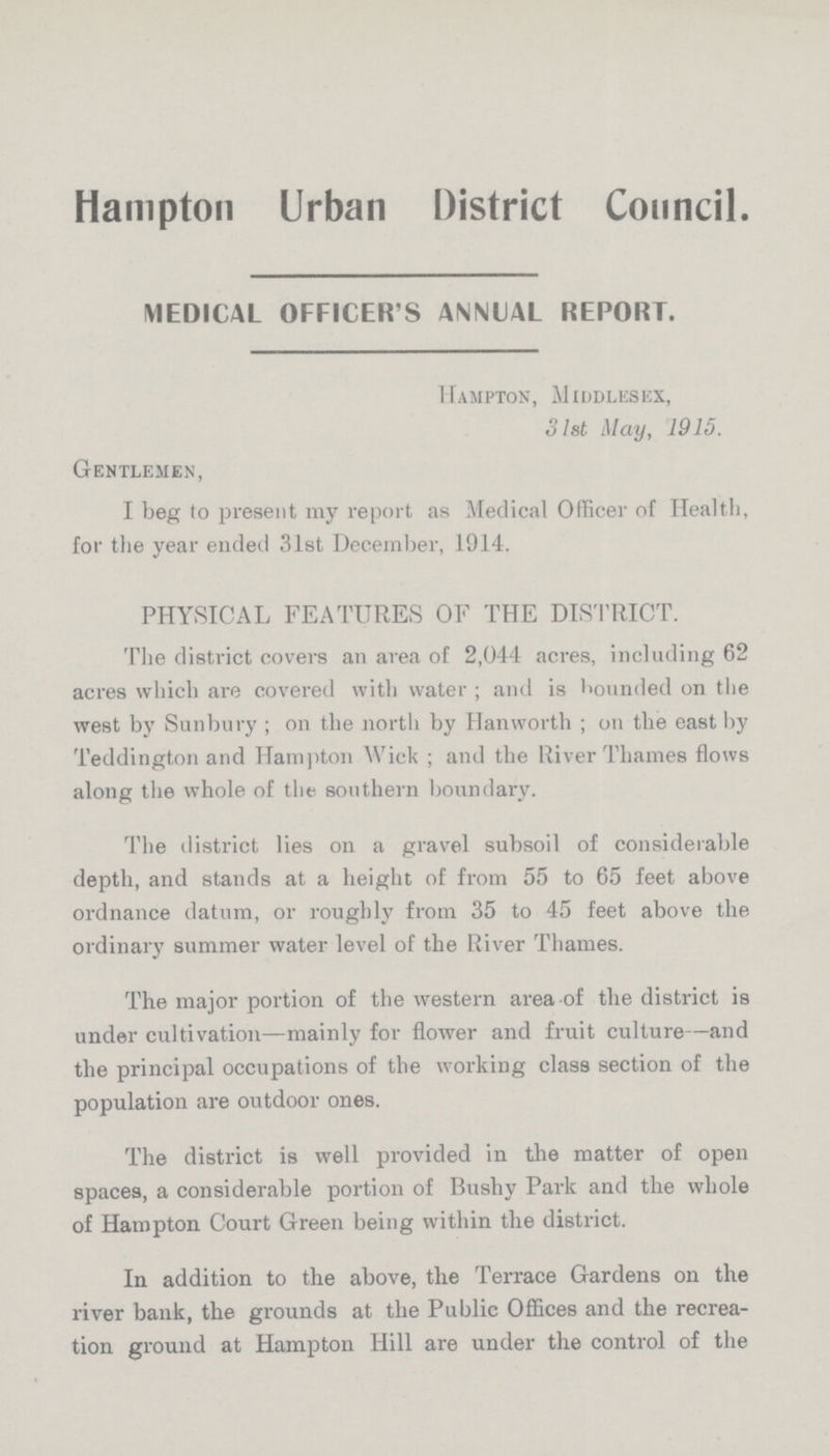 Hampton Urban District Council. MEDICAL OFFICER'S ANNUAL REPORT. Hampton, Middlesex, 31st May, 1915. Gentlemen, I beg to present my report as Medical Officer of Health, for the year ended 31st December, 1914. PHYSICAL FEATURES OF THE DISTRICT. The district covers an area of 2,044 acres, including 62 acres which are covered with water; and is bounded on the west by Sunbury; on the north by Hanworth; on the east by Teddington and Hampton Wick; and the River Thames flows along the whole of the southern boundary. The district lies on a gravel subsoil of considerable depth, and stands at a height of from 55 to 65 feet above ordnance datum, or roughly from 35 to 45 feet above the ordinary summer water level of the River Thames. The major portion of the western area of the district is under cultivation—mainly for flower and fruit culture—and the principal occupations of the working class section of the population are outdoor ones. The district is well provided in the matter of open spaces, a considerable portion of Bushy Park and the whole of Hampton Court Green being within the district. In addition to the above, the Terrace Gardens on the river bank, the grounds at the Public Offices and the recrea tion ground at Hampton Hill are under the control of the