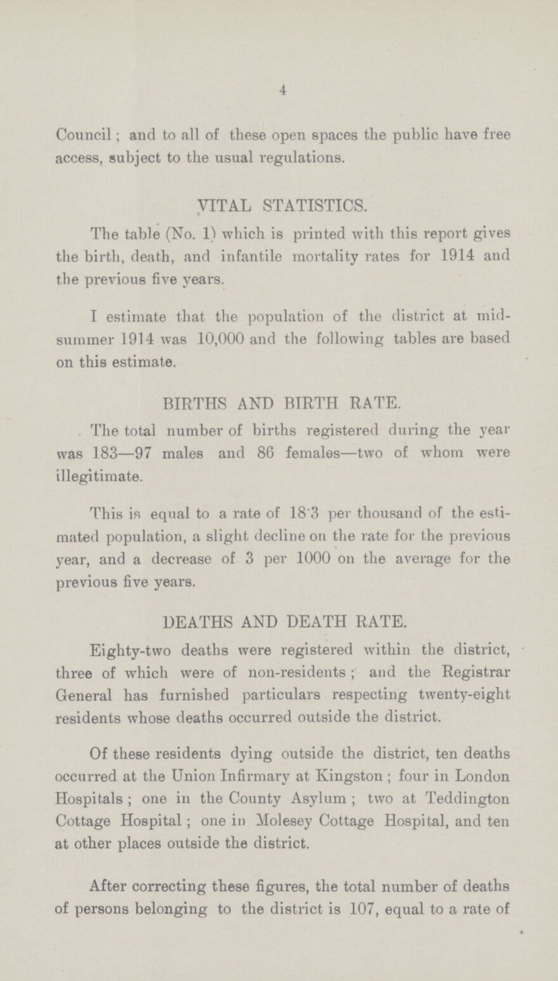 4 Council; and to all of these open spaces the public have free access, subject to the usual regulations. VITAL STATISTICS. The table (No. 1) which is printed with this report gives the birth, death, and infantile mortality rates for 1914 and the previous five years. I estimate that the population of the district at mid summer 1914 was 10,000 and the following tables are based on this estimate. BIRTHS AND BIRTH RATE. The total number of births registered during the year was 183—97 males and 86 females—two of whom were illegitimate. This in equal to a rate of 18.3 per thousand of the esti mated population, a slight decline oil the rate for the previous year, and a decrease of 3 per 1000 on the average for the previous five years. DEATHS AND DEATH RATE. Eighty-two deaths were registered within the district, three of which were of non-residents; and the Registrar General has furnished particulars respecting twenty-eight residents whose deaths occurred outside the district. Of these residents dying outside the district, ten deaths occurred at the Union Infirmary at Kingston; four in London Hospitals; one in the County Asylum; two at Teddington Cottage Hospital; one in Molesey Cottage Hospital, and ten at other places outside the district. After correcting these figures, the total number of deaths of persons belonging to the district is 107, equal to a rate of