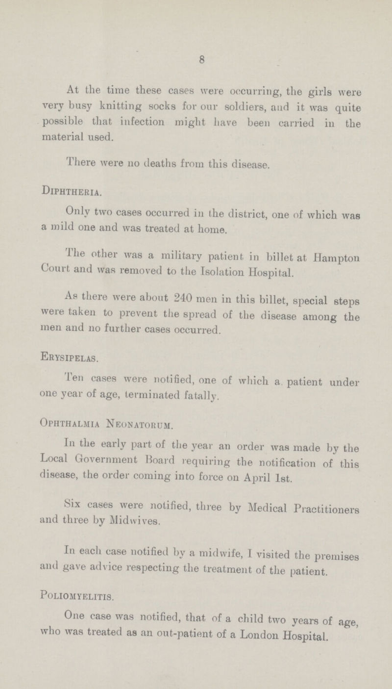 8 At the time these cases were occurring, the girls were very busy knitting socks for our soldiers, and it was quite possible that infection might have been carried in the material used. There were no deaths from this disease. Diphtheria. Only two cases occurred in the district, one of which was a mild one and was treated at home. The other was a military patient in billet at Hampton Court and was removed to the Isolation Hospital. As there were about 240 men in this billet, special steps were taken to prevent the spread of the disease among the men and no further cases occurred. Erysipelas. Ten cases were notified, one of which a patient under one year of age, terminated fatally. Ophthalmia Neonatorum. In the early part of the year an order was made by the Local Government Board requiring the notification of this disease, the order coming into force on April 1st. Six cases were notified, three by Medical Practitioners and three by Midwives. In eacli case notified by a midwife, I visited the premises and gave advice respecting the treatment of the patient. Poliomyelitis. One case was notified, that of a child two years of age, who was treated as an out-patient of a London Hospital.