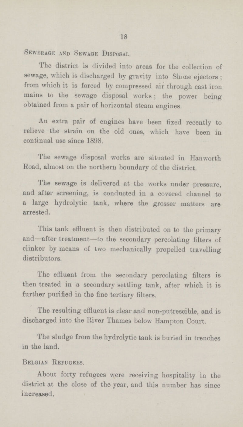 18 Sewerage and Sewage Disposal. The district is divided into areas for the collection of sewage, which is discharged by gravity into Shone ejectors; from which it is forced by compressed air through cast iron mains to the sewage disposal works; the power being obtained from a pair of horizontal steam engines. An extra pair of engines have been fixed recently to relieve the strain on the old ones, which have been in continual use since 1898. The sewage disposal works are situated in Hanworth Road, almost on the northern boundary of the district. The sewage is delivered at the works under pressure, and after screening, is conducted in a covered channel to a large hydrolytic tank, where the grosser matters are arrested. This tank effluent is then distributed on to the primary and—after treatment—to the secondary percolating filters of clinker by means of two mechanically propelled travelling distributors. The effluent from the secondary percolating filters is then treated in a secondary settling tank, after which it is further purified in the fine tertiary filters. The resulting effluent is clear and non-putrescible, and is discharged into the River Thames below Hampton Court. The sludge from the hydrolytic tank is buried in trenches in the land. Belgian Refugees. About forty refugees were receiving hospitality in the district at the close of the year, and this number has since increased.