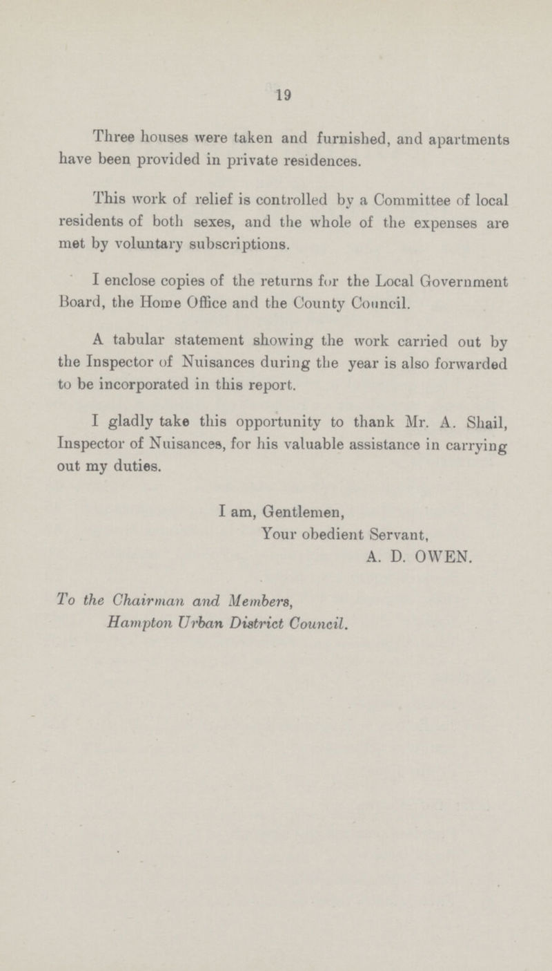 19 Three houses were taken and furnished, and apartments have been provided in private residences. This work of relief is controlled by a Committee of local residents of both sexes, and the whole of the expenses are met by voluntary subscriptions. I enclose copies of the returns for the Local Government Board, the Home Office and the County Council. A tabular statement showing the work carried out by the Inspector of Nuisances during the year is also forwarded to be incorporated in this report. I gladly take this opportunity to thank Mr. A. Shail, Inspector of Nuisances, for his valuable assistance in carrying out my duties. I am, Gentlemen, Your obedient Servant, A. D. OWEN. To the Chairman and Members, Hampton Urban District Council.