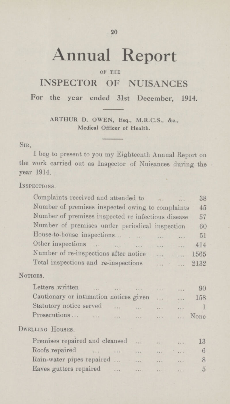 20 Annual Report of the INSPECTOR OF NUISANCES For the year ended 31st December, 1914. ARTHUR D. OWEN, Esq., M.R.C.S., &c., Medical Officer of Health. Sir, I beg to present to you my Eighteenth Annual Report oil the work carried out as Inspector of Nuisances during the year 1914. Inspections. Complaints received and attended to 38 Number of premises inspected owing to complaints 45 Number of premises inspected re infectious disease 57 Number of premises under periodical inspection 60 House-to-house inspections 51 Other inspections 414 Number of re-inspections after notice 1565 Total inspections and re-inspections 2132 Notices. Letters written 90 Cautionary or intimation notices given 158 Statutory notice served 1 Prosecutions None Dwelling Houses. Premises repaired and cleansed 13 Roofs repaired 6 Rain-water pipes repaired 8 Eaves gutters repaired 5