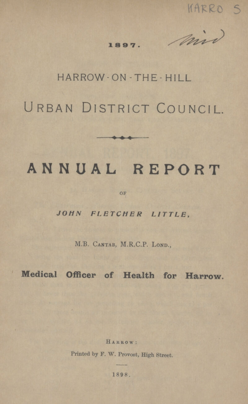 HARRO 5 1 8 9 7 . HARROW- ON - THE - HILL Urban District Council. ANNUAL REPORT OF JOHN FLETCHER LITTLE, M.B. Cantab, M.R.C.P. Lond., Medical Officer of Health for Harrow. Harrow: Printed by F. W. Provost, High Street. 1898.