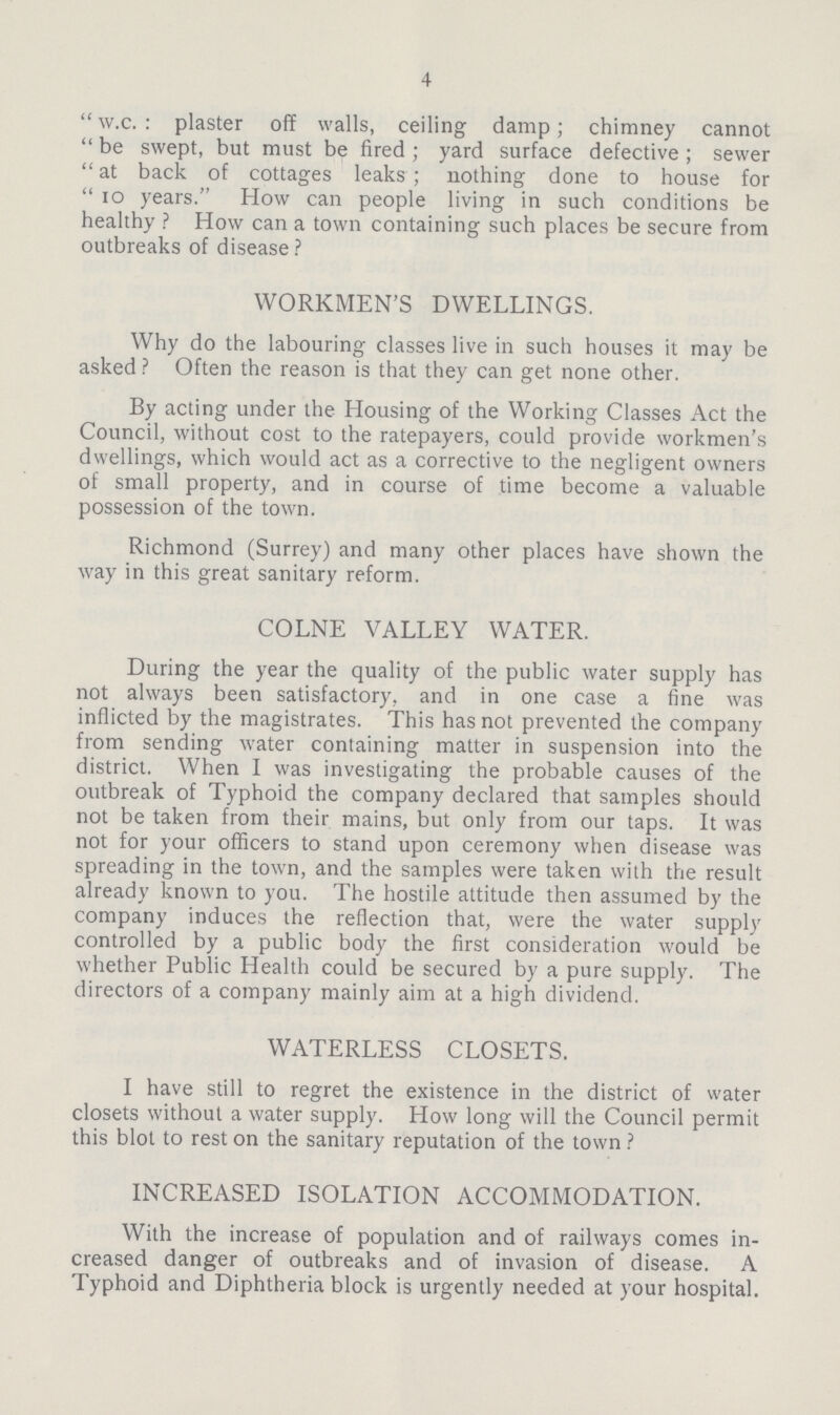 4 w.c.: plaster off walls, ceiling damp; chimney cannot be swept, but must be fired; yard surface defective; sewer at back of cottages leaks; nothing done to house for 10 years. How can people living in such conditions be healthy? How can a town containing such places be secure from outbreaks of disease ? WORKMEN'S DWELLINGS. Why do the labouring classes live in such houses it may be asked? Often the reason is that they can get none other. By acting under the Housing of the Working Classes Act the Council, without cost to the ratepayers, could provide workmen's dwellings, which would act as a corrective to the negligent owners of small property, and in course of time become a valuable possession of the town. Richmond (Surrey) and many other places have shown the way in this great sanitary reform. COLNE VALLEY WATER. During the year the quality of the public water supply has not always been satisfactory, and in one case a fine was inflicted by the magistrates. This has not prevented the company from sending water containing matter in suspension into the district. When I was investigating the probable causes of the outbreak of Typhoid the company declared that samples should not be taken from their mains, but only from our taps. It was not for your officers to stand upon ceremony when disease was spreading in the town, and the samples were taken with the result already known to you. The hostile attitude then assumed by the company induces the reflection that, were the water supply controlled by a public body the first consideration would be whether Public Health could be secured by a pure supply. The directors of a company mainly aim at a high dividend. WATERLESS CLOSETS. I have still to regret the existence in the district of water closets without a water supply. How long will the Council permit this blot to rest on the sanitary reputation of the town ? INCREASED ISOLATION ACCOMMODATION. With the increase of population and of railways comes in creased danger of outbreaks and of invasion of disease. A Typhoid and Diphtheria block is urgently needed at your hospital.