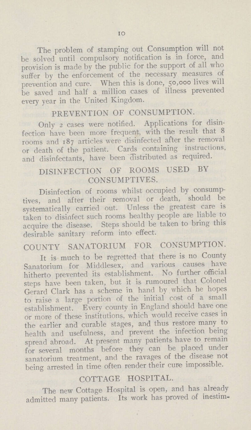 10 The problem of stamping out Consumption will not be solved until compulsory notification is in force, and provision is made by the public for the support of all who suffer by the enforcement of the necessary measures of prevention and cure. When this is done, 50,000 lives will be saved and half a million cases of illness prevented every year in the United Kingdom. PREVENTION OF CONSUMPTION. Only 2 cases were notified. Applications for disin fection have been more frequent, with the result that 8 rooms and 187 articles were disinfected after the removal or death of the patient. Cards containing instructions, and disinfectants, have been distributed as required. DISINFECTION OF ROOMS USED BY CONSUMPTIVES. Disinfection of rooms whilst occupied by consump tives, and after their removal or death, should be systematically carried out. Unless the greatest care is taken to disinfect such rooms healthy people are liable to acquire the disease. Steps should be taken to bring this desirable sanitary reform into effect. COUNTY SANATORIUM FOR CONSUMPTION. It is much to be regretted that there is no County Sanatorium for Middlesex, and various causes have hitherto prevented its establishment. No further official steps have been taken, but it is rumoured that Colonel Gerard Clark has a scheme in hand by which he hopes to raise a large portion of the initial cost of a small establishment. Every county in England should have one or more of these institutions., which would receive cases in the earlier and curable stages, and thus restore many to health and usefulness, and prevent the infection being spread abroad. At present many patients have to remain for several months before they can be placed under sanatorium treatment, and the ravages of the disease not being arrested in time often render their cure impossible. COTTAGE HOSPITAL. The new Cottage Hospital is open, and has already admitted many patients. Its work has proved of inestim¬