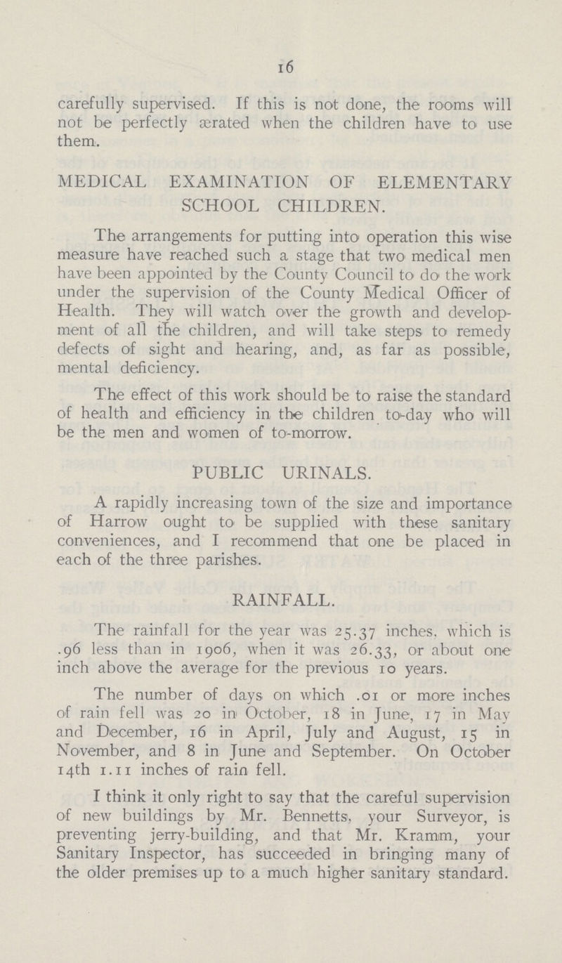 16 carefully supervised. If this is not done, the rooms will not be perfectly ærated when the children have to use them:. MEDICAL EXAMINATION OF ELEMENTARY SCHOOL CHILDREN. The arrangements for putting into operation this wise measure have reached such a stage that two medical men have been appointed by the County Council to do the work under the supervision of the County Medical Officer of Health. They will watch over the growth and develop ment of all the children, and will take steps to remedy defects of sight and hearing, and, as far as possible, mental deficiency. The effect of this work should be to raise the standard of health and efficiency in the children to-day who will be the men and women of to-morrow. PUBLIC URINALS. A rapidly increasing town of the size and importance of Harrow ought to be supplied with these sanitary conveniences, and I recommend that one be placed in each of the three parishes. RAINFALL. The rainfall for the year was 25.37 inches, which is .96 less than in 1906, when it was 26.33, or about one inch above the average for the previous 10 years. The number of days on which .o1 or more inches of rain fell was 20 in October, 18 in June, 17 in May and December, 16 in April, July and August, 15 in November, and 8 in June and September. On October 14th 1.11 inches of rain fell. I think it only right to say that the careful supervision of new buildings by Mr. Bennetts, your Surveyor, is preventing jerry-building, and that Mr. Kramm, your Sanitary Inspector, has succeeded in bringing many of the older premises up to a much higher sanitary standard.