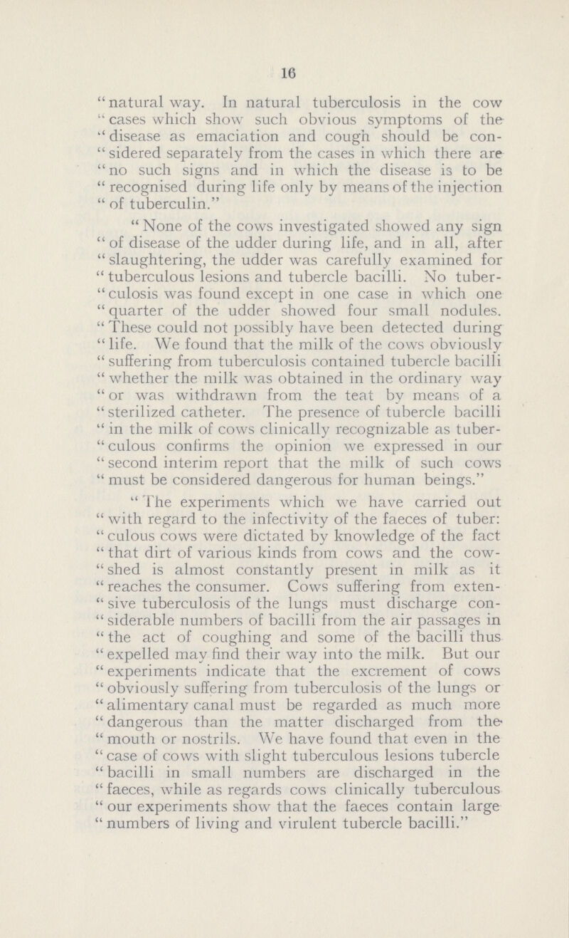 16 natural way. In natural tuberculosis in the cow cases which show such obvious symptoms of the disease as emaciation and cough should be con sidered separately from the cases in which there are no such signs and in which the disease is to be recognised during life only by means of the injection of tuberculin. None of the cows investigated showed any sign of disease of the udder during life, and in all, after slaughtering, the udder was carefully examined for tuberculous lesions and tubercle bacilli. No tuber culosis was found except in one case in which one quarter of the udder showed four small nodules. These could not possibly have been detected during life. We found that the milk of the cows obviously suffering from tuberculosis contained tubercle bacilli whether the milk was obtained in the ordinary way or was withdrawn from the teat by means of a sterilized catheter. The presence of tubercle bacilli in the milk of cows clinically recognizable as tuber culous confirms the opinion we expressed in our second interim report that the milk of such cows must be considered dangerous for human beings. The experiments which we have carried out with regard to the infectivity of the faeces of tuber culous cows were dictated by knowledge of the fact that dirt of various kinds from cows and the cow shed is almost constantly present in milk as it reaches the consumer. Cows suffering from exten sive tuberculosis of the lungs must discharge con siderable numbers of bacilli from the air passages in the act of coughing and some of the bacilli thus expelled may find their way into the milk. But our experiments indicate that the excrement of cows obviously suffering from tuberculosis of the lungs or alimentary canal must be regarded as much more dangerous than the matter discharged from the mouth or nostrils. We have found that even in the case of cows with slight tuberculous lesions tubercle bacilli in small numbers are discharged in the faeces, while as regards cows clinically tuberculous our experiments show that the faeces contain large numbers of living and virulent tubercle bacilli.