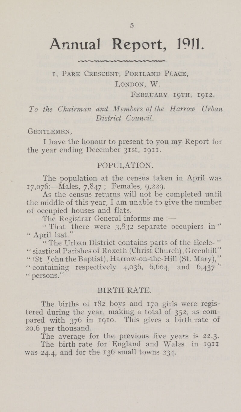 5 Annual Report, 1911. r, Park Crescent, Portland Place, London, W. February 19TH, 19x2. To the Chairman and Members of the Harrow Urban District Council. Gentlemen, I have the honour to present to you my Report for the year ending December 31st, 1911. POPULATION. The population at the census taken in April was 17,076:—Males, 7,847 ; Females, 9,229. As the census returns will not be completed until the middle of this year, I am unable to give the number of occupied houses and flats. The Registrar General informs me:— That there were 3,832 separate occupiers in April last. The Urban District contains parts of the Eccle- siastical Parishes of Roxeth (Christ Church), Greenhill (St John the Baptist), Harrow-on-the-Hill (St. Mary), containing respectively 4,036, 6,604, and 6,437''  persons. BIRTH RATE. The births of 182 boys and 170 girls were regis tered during the year, making a total of 352, as com pared with 376 in 1910. This gives a birth rate of 20.6 per thousand. The average for the previous five years is 22.3. The birth rate for England and Wales in 1911 was 24.4, and for the 136 small towns 234.