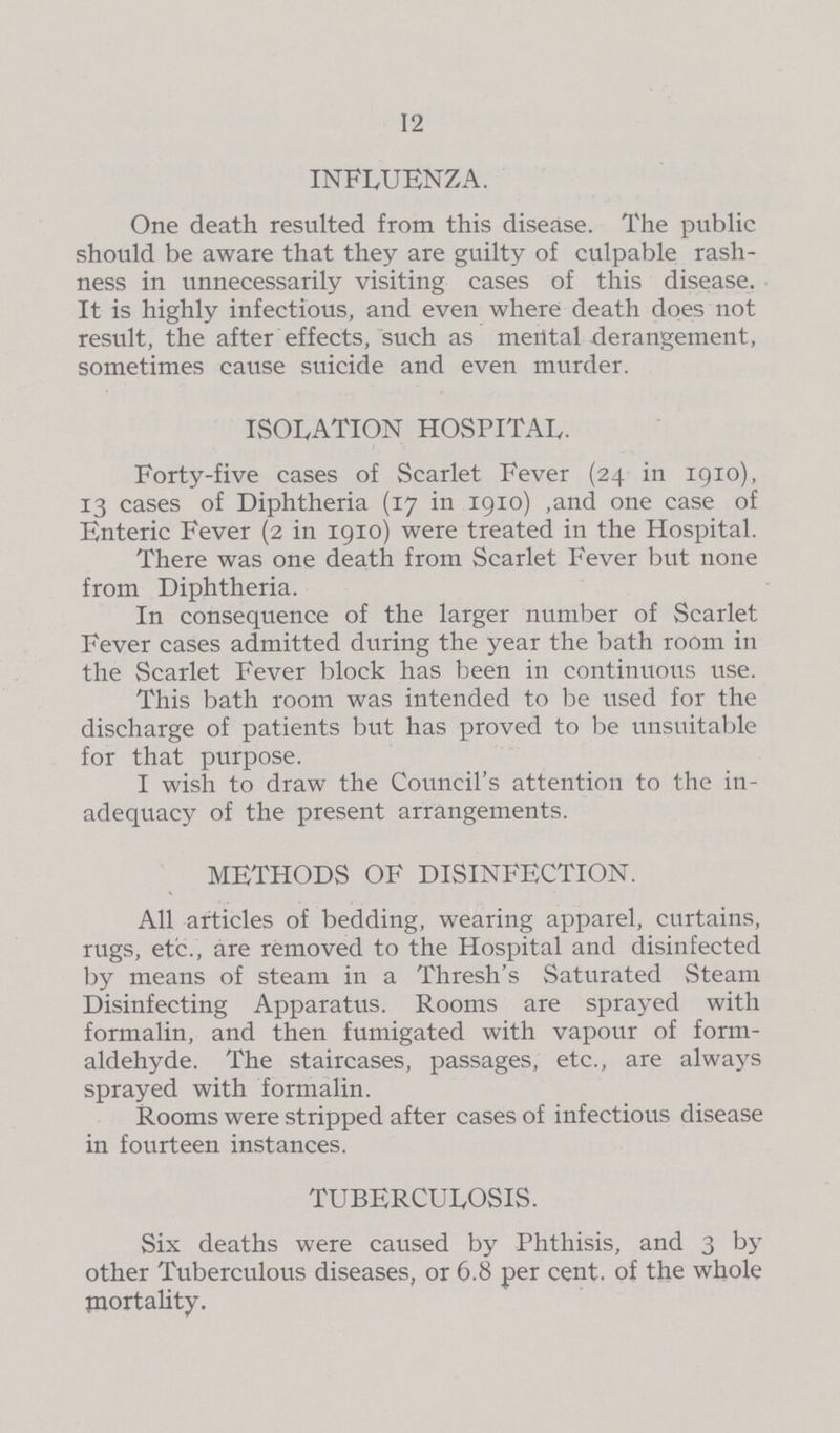 12 INFLUENZA. One death resulted from this disease. The public should be aware that they are guilty of culpable rash ness in unnecessarily visiting cases of this disease. It is highly infectious, and even where death does not result, the after effects, such as mental derangement, sometimes cause suicide and even murder. ISOLATION HOSPITAL. Forty-five cases of Scarlet Fever (24 in 1910), 13 cases of Diphtheria (17 in 1910) ,and one case of Enteric Fever (2 in 1910) were treated in the Hospital. There was one death from Scarlet Fever but none from Diphtheria. In consequence of the larger number of Scarlet Fever cases admitted during the year the bath room in the Scarlet Fever block has been in continuous use. This bath room was intended to be used for the discharge of patients but has proved to be unsuitable for that purpose. I wish to draw the Council's attention to the in adequacy of the present arrangements. METHODS OF DISINFECTION. All articles of bedding, wearing apparel, curtains, rugs, etc., are removed to the Hospital and disinfected by means of steam in a Thresh's Saturated Steam Disinfecting Apparatus. Rooms are sprayed with formalin, and then fumigated with vapour of form aldehyde. The staircases, passages, etc., are always sprayed with formalin. Rooms were stripped after cases of infectious disease in fourteen instances. TUBERCULOSIS. Six deaths were caused by Phthisis, and 3 by other Tuberculous diseases, or 6.8 per cent. of the whole mortality.