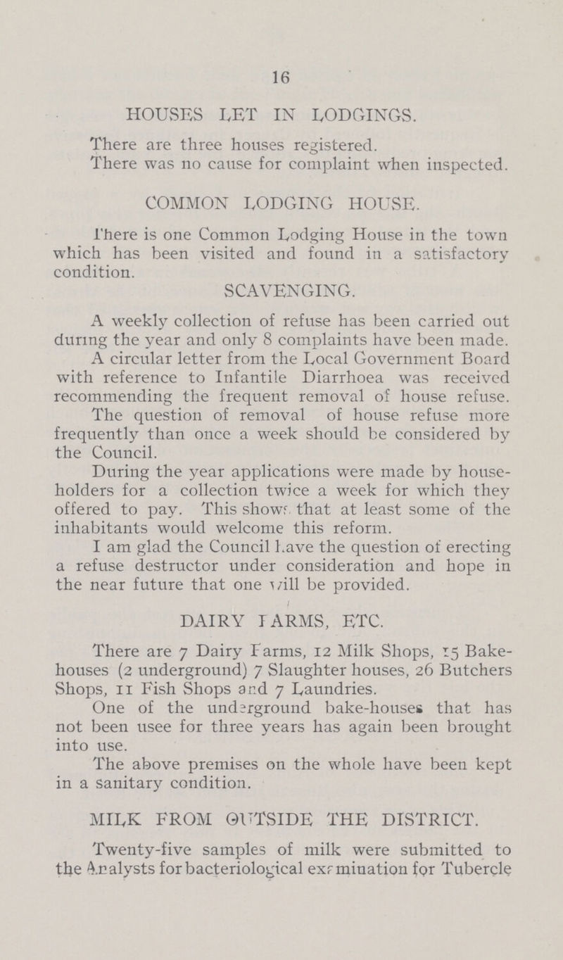 16 HOUSES LET IN LODGINGS. There are three houses registered. There was no cause for complaint when inspected. COMMON LODGING HOUSE. There is one Common Lodging House in the town which has been visited and found in a satisfactory condition. SCAVENGING. A weekly collection of refuse has been carried out during the year and only 8 complaints have been made. A circular letter from the Local Government Board with reference to Infantile Diarrhoea was received recommending the frequent removal of house refuse. The question of removal of house refuse more frequently than once a week should be considered by the Council. During the year applications were made by house holders for a collection twice a week for which they offered to pay. This showr that at least some of the inhabitants would welcome this reform. I am glad the Council have the question of erecting a refuse destructor under consideration and hope in the near future that one will be provided. DAIRY FARMS, ETC. There are 7 Dairy Farms, 12 Milk Shops, 15 Bake houses (2 underground) 7 Slaughter houses, 26 Butchers Shops, 11 Fish Shops and 7 Laundries. One of the underground bake-houses that has not been usee for three years has again been brought into use. The above premises on the whole have been kept in a Sanitary condition. MILK FROM OUTSIDE THE DISTRICT. Twenty-five samples of milk were submitted to the Analysts for bacteriological exrmination for Tubercle