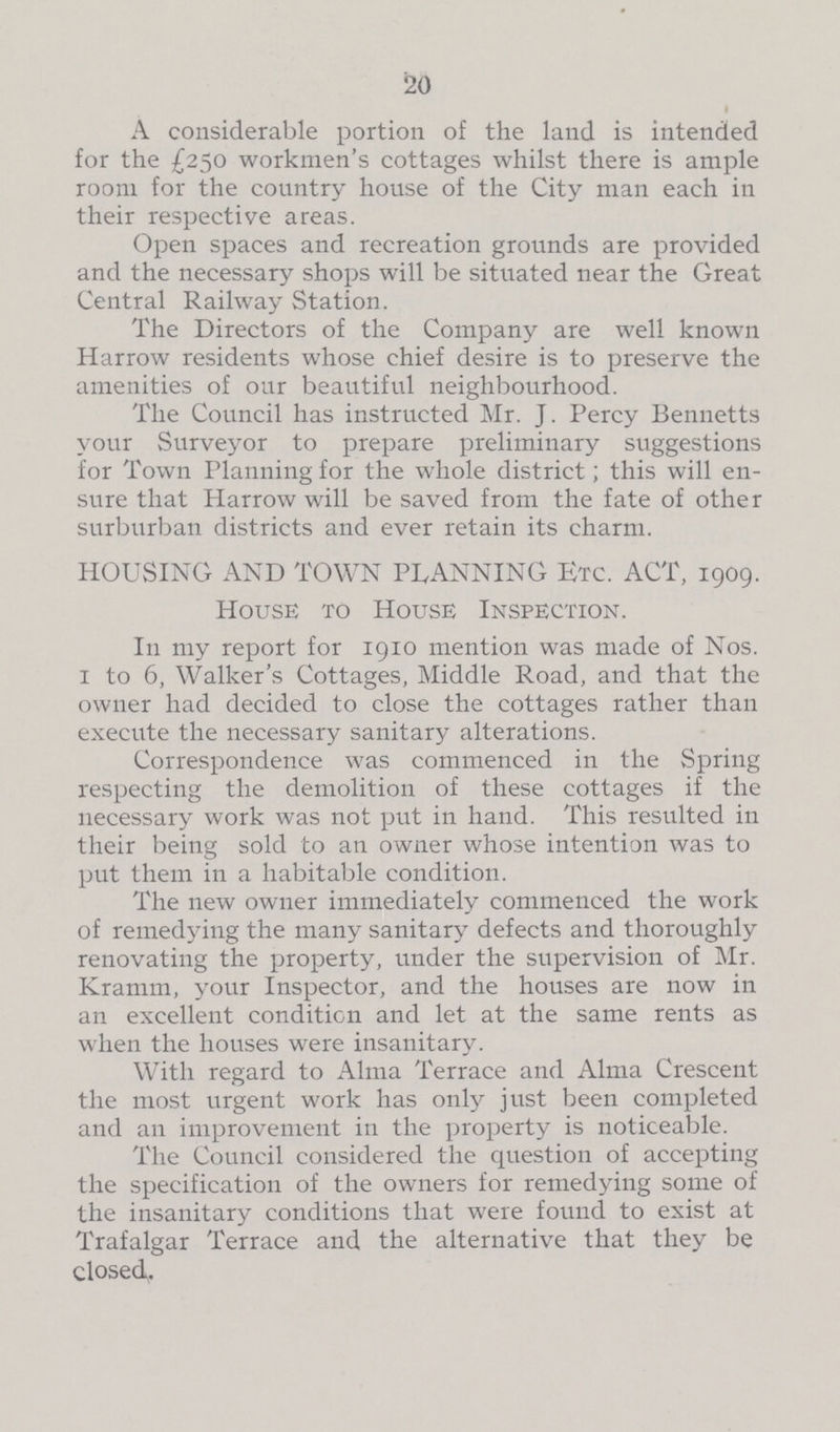 20 A considerable portion of the land is intended for the £250 workmen's cottages whilst there is ample room for the country house of the City man each in their respective areas. Open spaces and recreation grounds are provided and the necessary shops will be situated near the Great Central Railway Station. The Directors of the Company are well known Harrow residents whose chief desire is to preserve the amenities of our beautiful neighbourhood. The Council has instructed Mr. J. Percy Bennetts your Surveyor to prepare preliminary suggestions for Town Planning for the whole district; this will en sure that Harrow will be saved from the fate of other surburban districts and ever retain its charm. HOUSING AND TOWN PLANNING Etc. ACT, 1909. House to House Inspection. In my report for 1910 mention was made of Nos. 1 to 6, Walker's Cottages, Middle Road, and that the owner had decided to close the cottages rather than execute the necessary sanitary alterations. Correspondence was commenced in the Spring respecting the demolition of these cottages if the necessary work was not put in hand. This resulted in their being sold to an owner whose intention was to put them in a habitable condition. The new owner immediately commenced the work of remedying the many sanitary defects and thoroughly renovating the property, under the supervision of Mr. Kramm, your Inspector, and the houses are now in an excellent condition and let at the same rents as when the houses were insanitary. With regard to Alma Terrace and Alma Crescent the most urgent work has only just been completed and an improvement in the property is noticeable. The Council considered the question of accepting the specification of the owners for remedying some of the insanitary conditions that were found to exist at Trafalgar Terrace and the alternative that they be closed.