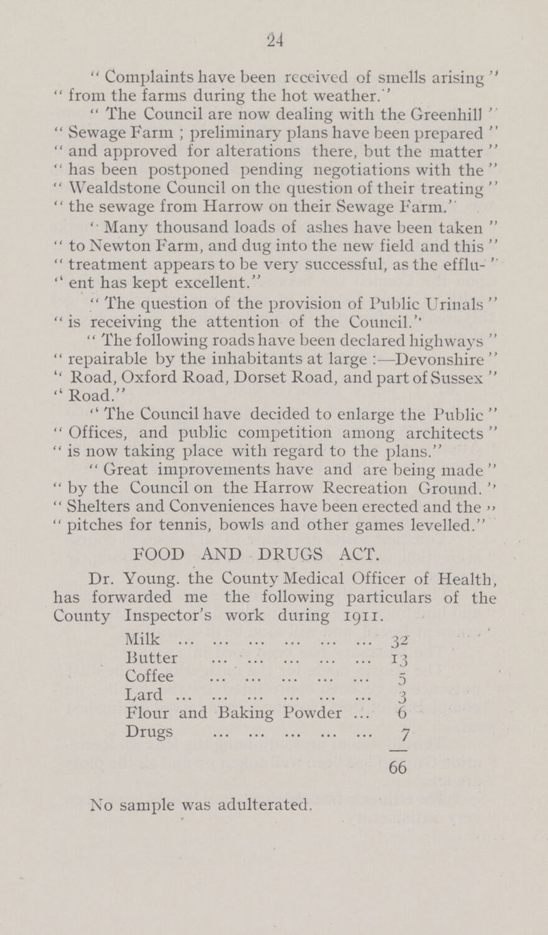 24 Complaints have been received of smells arising from the farms during the hot weather.'' The Council are now dealing with the Greenhill Sewage Farm; preliminary plans have been prepared and approved for alterations there, but the matter has been postponed pending negotiations with the Wealdstone Council on the question of their treating the sewage from Harrow on their Sewage Farm.” “Many thousand loads of ashes have been taken to Newton Farm, and dug into the new field and this treatment appears to be very successful, as the efflu- ent has kept excellent. The question of the provision of Public Urinals is receiving the attention of the Council.” “The following roads have been declared highways repairable by the inhabitants at large:—Devonshire ''Road, Oxford Road, Dorset Road, and part of Sussex ''Road. The Council have decided to enlarge the Public Offices, and public competition among architects is now taking place with regard to the plans. Great improvements have and are being made by the Council on the Harrow Recreation Ground.” Shelters and Conveniences have been erected and the” pitches for tennis, bowls and other games levelled. FOOD AND DRUGS ACT. Dr. Young. the County Medical Officer of Health, has forwarded me the following particulars of the County Inspector's work during 1911. Milk 32 Butter 13 Coffee 5 Lard 3 Flour and Baking Powder 6 Drugs 7 66 No sample was adulterated.