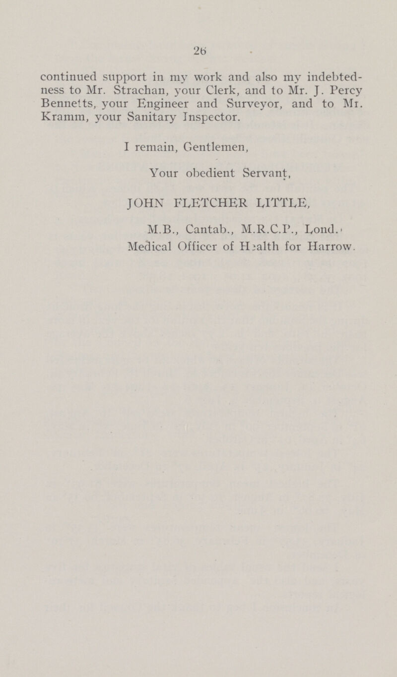 26 continued support in my work and also my indebted ness to Mr. Strachan, your Clerk, and to Mr. J. Percy Bennetts, your Engineer and Surveyor, and to Mr. Kramm, your Sanitary Inspector. I remain, Gentlemen, Your obedient Servant, JOHN FLETCHER LITTLE, M.B., Cantab., M.R.C.P., Lond. Medical Officer of Health for Harrow.