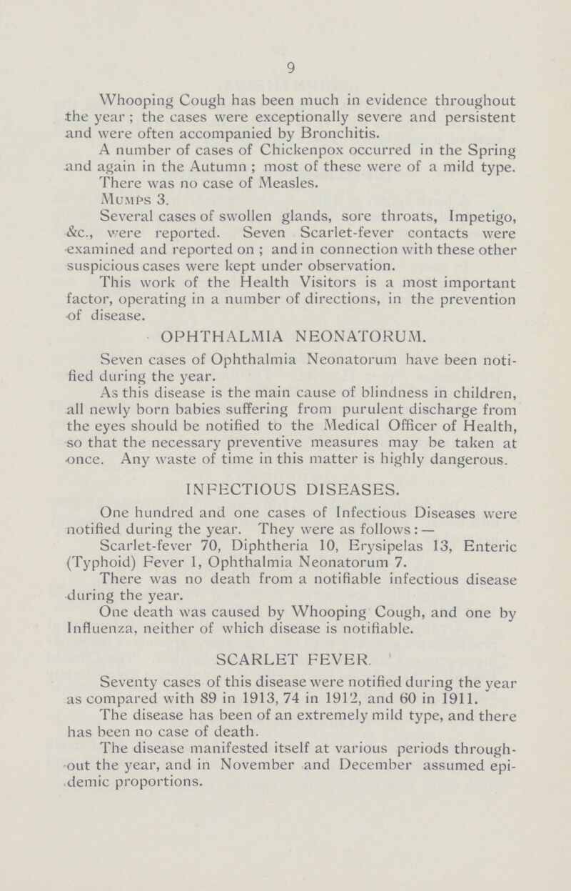 9 Whooping Cough has been much in evidence throughout the year; the cases were exceptionally severe and persistent and wTere often accompanied by Bronchitis. A number of cases of Chickenpox occurred in the Spring and again in the Autumn; most of these were of a mild type. There was no case of Measles. Mumps 3. Several cases of swollen glands, sore throats, Impetigo, &c., were reported. Seven Scarlet-fever contacts were examined and reported on; and in connection with these other suspicious cases were kept under observation. This work of the Health Visitors is a most important factor, operating in a number of directions, in the prevention of disease. OPHTHALMIA NEONATORUM. Seven cases of Ophthalmia Neonatorum have been noti fied during the year. As this disease is the main cause of blindness in children, all newly born babies suffering from purulent discharge from the eyes should be notified to the Medical Officer of Health, so that the necessary preventive measures may be taken at once. Any waste of time in this matter is highly dangerous. INFECTIOUS DISEASES. One hundred and one cases of Infectious Diseases were notified during the year. They were as follows: — Scarlet-fever 70, Diphtheria 10, Erysipelas 13, Enteric (Typhoid) Fever 1, Ophthalmia Neonatorum 7. There was no death from a notifiable infectious disease during the year. One death was caused by Whooping Cough, and one by Influenza, neither of which disease is notifiable. SCARLET FEVER Seventy cases of this disease were notified during the year as compared with 89 in 1913, 74 in 1912, and 60 in 1911. The disease has been of an extremely mild type, and there has been no case of death. The disease manifested itself at various periods through out the year, and in November and December assumed epi demic proportions.