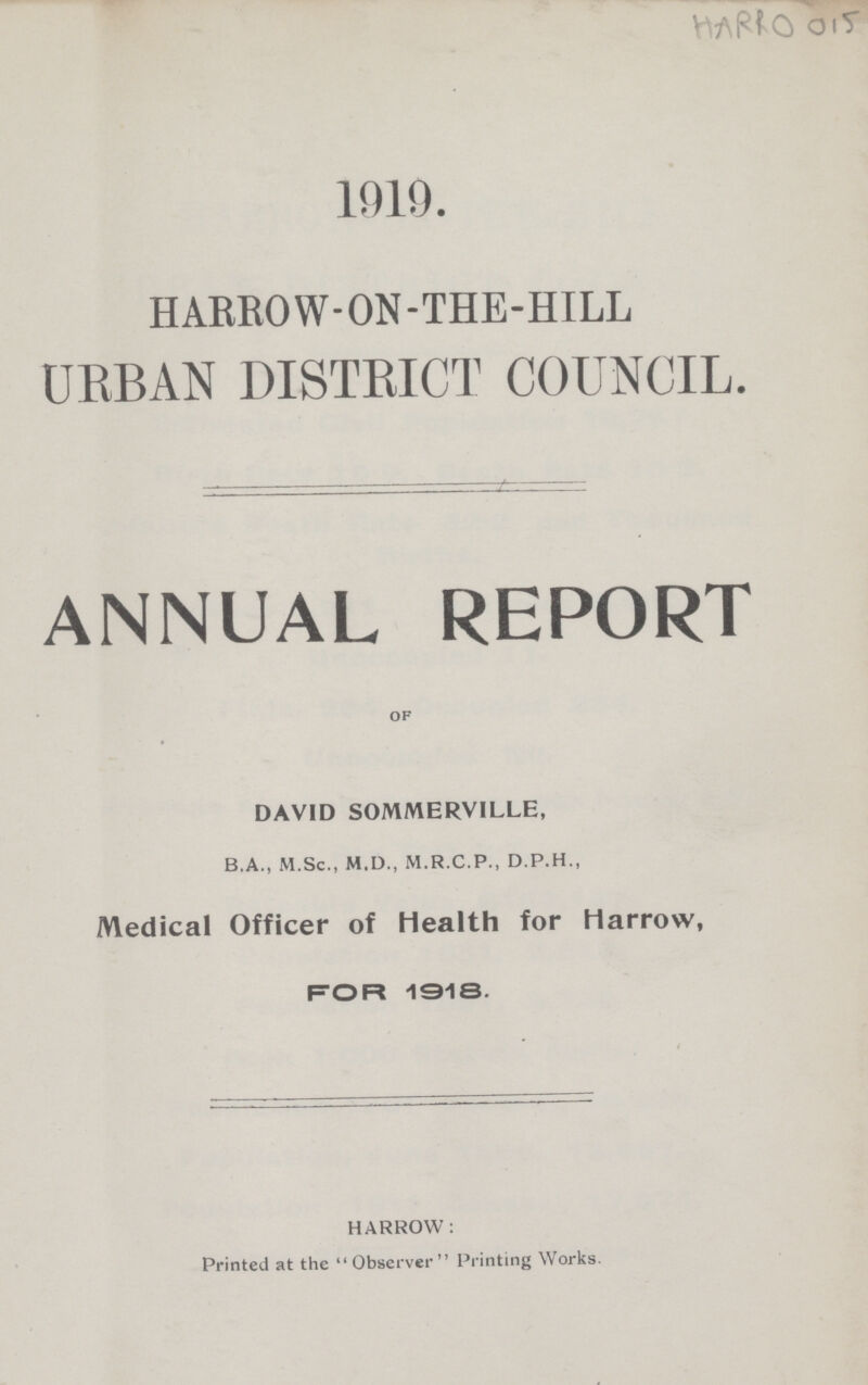 HARRO 015 1919. HARROW-ON-THE-HILL URBAN DISTRICT COUNCIL. ANNUAL REPORT of DAVID SOMMERVILLE, B.A., M.Sc., M.D., M.R.C.P., D.P.H., Medical Officer of health for Harrow, For 1918. HARROW: Printed at the Observer Printing Works.