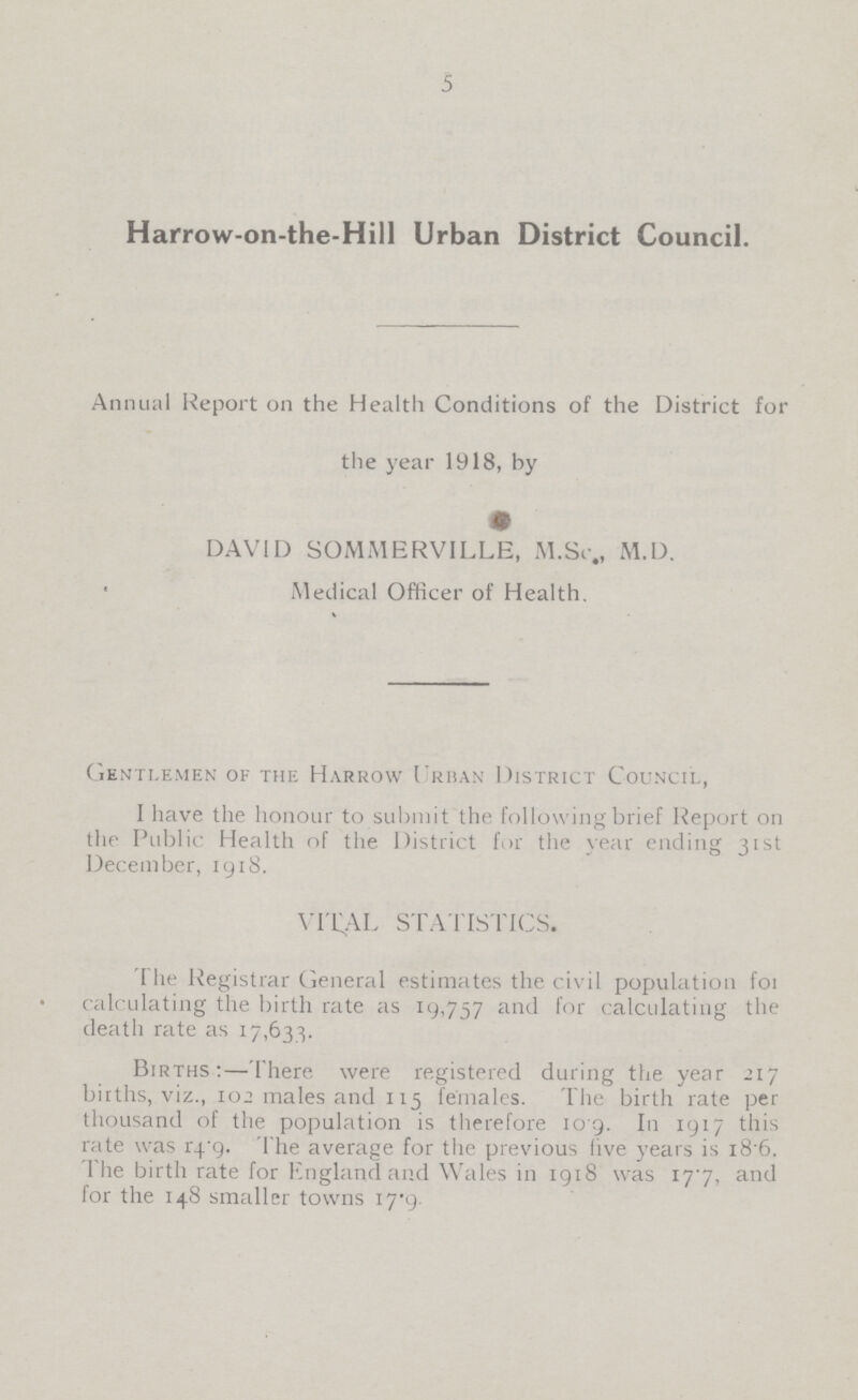 5 Harrow-on-the-Hill Urban District Council. Annual Report on the Health Conditions of the District for the year 1918, by DAVID SOMMERVILLE, M.Sc., M.D. Medical Officer of Health. Gentlemen of the Harrow Urban District Council, I have the honour to submit the following brief Report on the Public Health of the District for the year ending 31st December, 1918. vital statistics. The Registrar General estimates the civil population for calculating the birth rate as 19,757 and for calculating the death rate as 17,633. Births:—There were registered during the year 217 births, viz., 102 males and 115 females. The birth rate per thousand of the population is therefore 10.9. In 1917 this rate was 14.9. The average for the previous live years is 18.6. The birth rate for England and Wales in 1918 was 17.7, and for the 148 smaller towns 17.9.