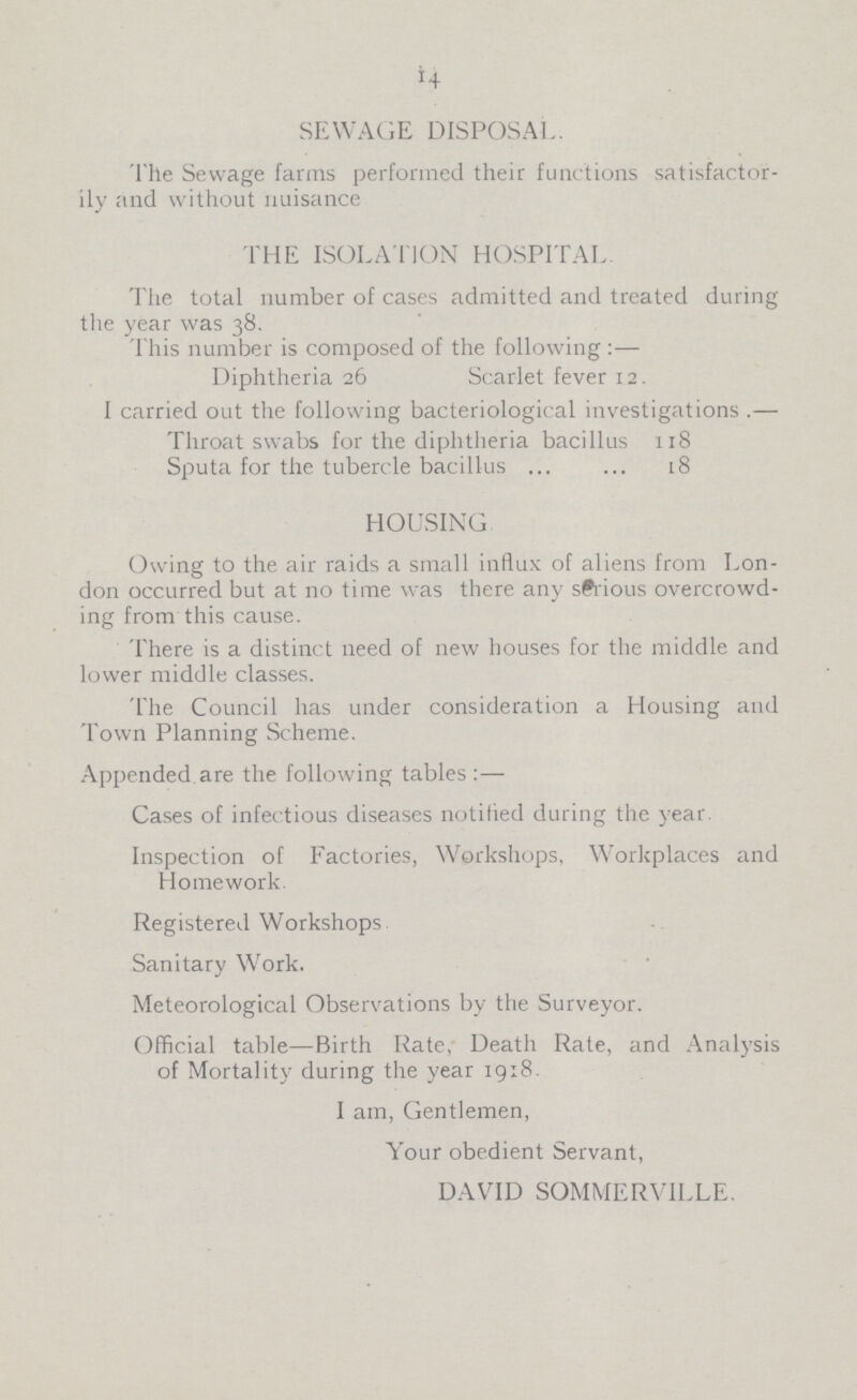 14 SEWAGE DISPOSAL. The Sewage farms performed their functions satisfactor ily and without nuisance THE ISOLATION HOSPITAL The total number of cases admitted and treated during the year was 38. This number is composed of the following Diphtheria 26 Scarlet fever 12. I carried out the following bacteriological investigations .— Throat swabs for the diphtheria bacillus 118 Sputa for the tubercle bacillus 18 HOUSING Owing to the air raids a small influx of aliens from Lon don occurred but at no time was there any serious overcrowd ing from this cause. There is a distinct need of new houses for the middle and lower middle classes. The Council has under consideration a Housing and Town Planning Scheme. Appended are the following tables:— Cases of infectious diseases notified during the year. Inspection of Factories, Workshops, Workplaces and Homework. Registered Workshops Sanitary Work. Meteorological Observations by the Surveyor. Official table—Birth Rate, Death Rate, and Analysis of Mortality during the year 19:8. I am, Gentlemen, Your obedient Servant, DAVID SOMMERVILLE.