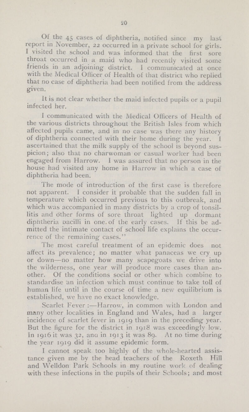 20 Of the 45 cases of diphtheria, notified since my last report in November, 22 occurred in a private school for girls. I visited the school and was informed that the first sore throat occurred in a maid who had recently visited some friends in an adjoining district. I communicated at once with the Medical Officer of Health of that district who replied that no case of diphtheria had been notified from the address given. It is not clear whether the maid infected pupils or a pupil infected her. I communicated with the Medical Officers of Health of the various districts throughout the British Isles from which affected pupils came, and in no case was there any history of diphtheria connected with their home during the year. 1 ascertained that the milk supply of the school is beyond sus picion ; also that no charwoman or casual worker had been engaged from Harrow. I was assured that no person in the house had visited any home in Harrow in which a case of diphtheria had been. The mode of introduction of the first case is therefore not apparent. 1 consider it probable that the sudden fall in temperature which occurred previous to this outbreak, and which was accompanied in many districts by a crop of tonsil litis and other forms of sore throat lighted up dormant diphtheria uacilli in one. of the early cases. If this be ad mitted the intimate contact of school life explains the occur rence of the remaining cases. The most careful treatment of an epidemic does not affect its prevalence; no matter what panaceas we cry up or down—no matter how many scapegoats we drive into the wilderness, one year will produce more cases than an other. Of the conditions social or other which combine to standardise 'an infection which must continue to take toll of human life until in the course of time a new equilibrium is established, we have no exact knowledge. Scarlet Fever :—Harrow, in common with London and many other localities in England and Wales, had a larger incidence of scarlet fever in 1919 than in the preceding year. But the figure for the district in 1918 was exceedingly low. In 1916 it was 32, ana in 1913 it was 89. At no time during the year 1919 did it assume epidemic form. I cannot speak too highly of the whole-hearted assis tance given me by the head teachers of the Roxeth Hill and Welldon Park Schools in my routine work of dealing with these infections in the pupils of their Schools; and most