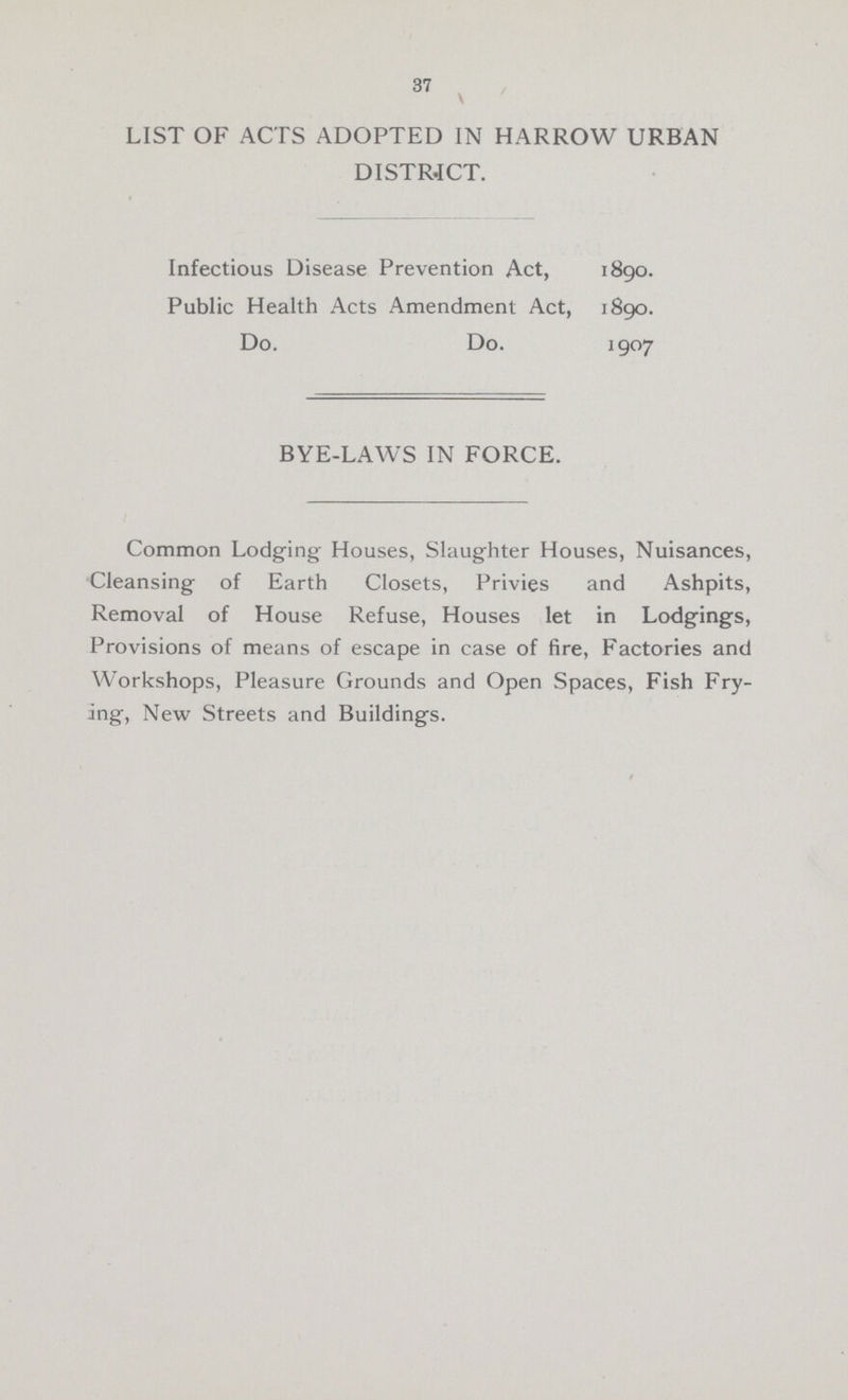 37 LIST OF ACTS ADOPTED IN HARROW URBAN DISTRICT. Infectious Disease Prevention Act, 1890. Public Health Acts Amendment Act, 1890. Do. Do. 1907 BYE-LAWS IN FORCE. Common Lodging Houses, Slaughter Houses, Nuisances, Cleansing of Earth Closets, Privies and Ashpits, Removal of House Refuse, Houses let in Lodgings, Provisions of means of escape in case of fire, Factories and Workshops, Pleasure Grounds and Open Spaces, Fish Fry ing, New Streets and Buildings.