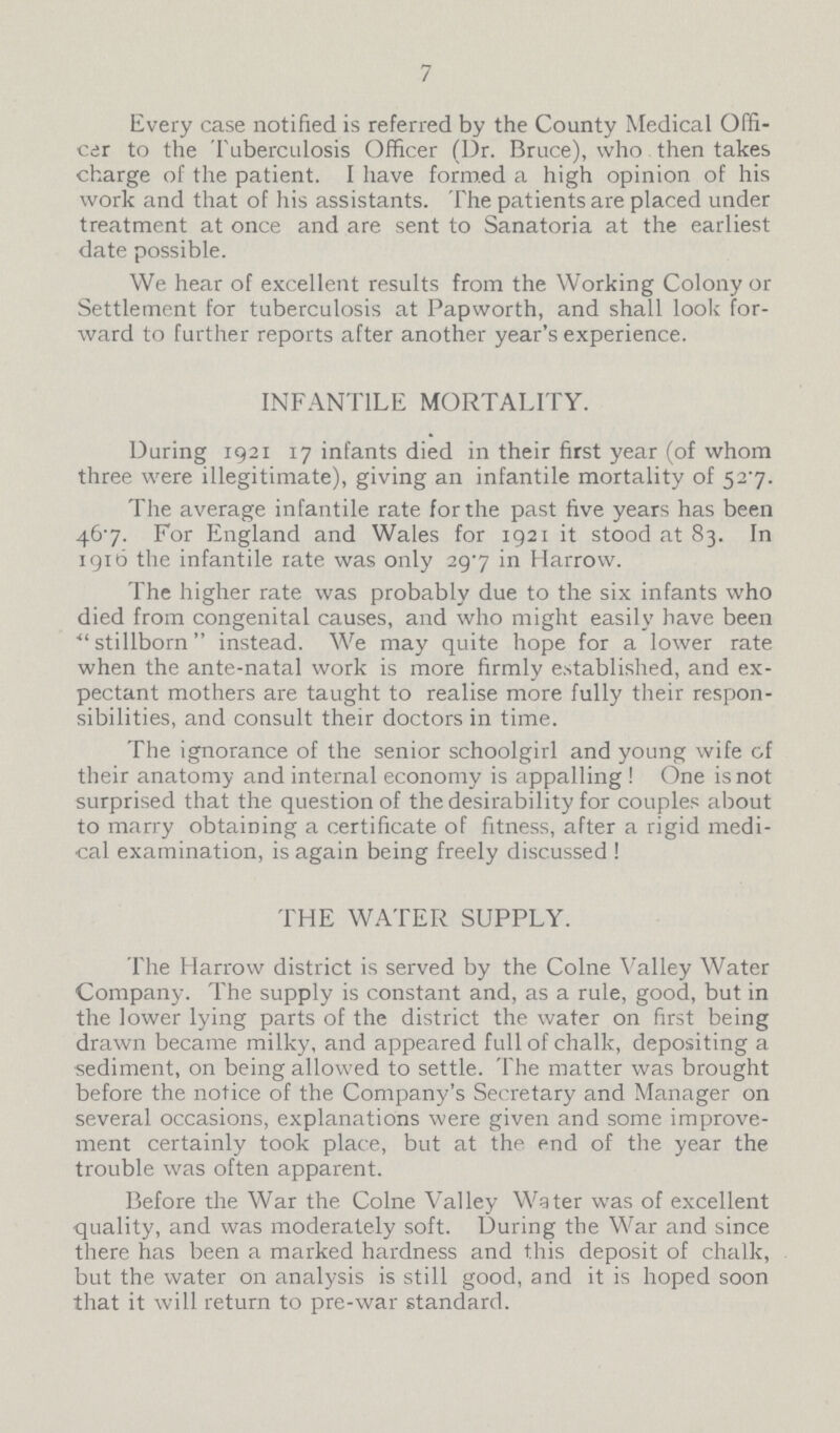 7 Every case notified is referred by the County Medical Offi cer to the Tuberculosis Officer (Dr. Bruce), who. then takes charge of the patient. I have formed a high opinion of his work and that of his assistants. The patients are placed under treatment at once and are sent to Sanatoria at the earliest date possible. We hear of excellent results from the Working Colony or Settlement for tuberculosis at Papworth, and shall look for ward to further reports after another year's experience. INFANTILE MORTALITY. During 1921 17 infants died in their first year (of whom three were illegitimate), giving an infantile mortality of 527. The average infantile rate for the past five years has been 467. For England and Wales for 1921 it stood at 83. In 1916 the infantile rate was only 29.7 in Harrow. The higher rate was probably due to the six infants who died from congenital causes, and who might easily have been stillborn instead. We may quite hope for a lower rate when the ante-natal work is more firmly established, and ex pectant mothers are taught to realise more fully their respon sibilities, and consult their doctors in time. The ignorance of the senior schoolgirl and young wife of their anatomy and internal economy is appalling! One is not surprised that the question of the desirability for couples about to marry obtaining a certificate of fitness, after a rigid medi cal examination, is again being freely discussed ! THE WATER SUPPLY. The Harrow district is served by the Colne Valley Water Company. The supply is constant and, as a rule, good, but in the lower lying parts of the district the water on first being drawn became milky, and appeared full of chalk, depositing a sediment, on being allowed to settle. The matter was brought before the notice of the Company's Secretary and Manager on several occasions, explanations were given and some improve ment certainly took place, but at the end of the year the trouble was often apparent. Before the War the Colne Valley Water was of excellent quality, and was moderately soft. During the War and since there has been a marked hardness and this deposit of chalk, but the water on analysis is still good, and it is hoped soon that it will return to pre-war standard.