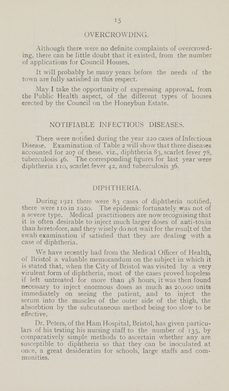 15 OVERCROWDING. Although there were no definite complaints of overcrowd ing, there can be little doubt that it existed, from the number of applications for Council Houses. It will probably be many years before the needs of the town are fully satisfied in this respect. May I take the opportunity of expressing approval, from the Public Health aspect, of the different types of houses erected by the Council on the Honeybun Estate. NOTIFIABLE INFECTIOUS DISEASES. There were notified during the year 220 cases of Infectious Disease. Examination of Table 2 will show that three diseases accounted for 207 of these, viz., diphtheria 83, scarlet fever 78, tuberculosis 46. The corresponding figures for last year were diphtheria 110, scarlet fever 42, and tuberculosis 36. DIPHTHERIA. During 1921 there were 83 cases of diphtheria notified, there were 110 in 1920. The epidemic fortunately was not of a severe type. Medical practitioners are now recognising that it is often desirable to inject much larger doses of anti-toxin than heretofore, and they wisely do not wait for the result of the swab examination if satisfied that they are dealing with a case of diphtheria. We have recently had from the Medical Officer of Health, of Bristol a valuable memorandum on the subject in which it is stated that, when the City of Bristol was visited by a very virulent form of diphtheria, most of the cases proved hopeless if left untreated for more than 48 hours, it was then found necessary to inject enormous doses as much as 20,000 units immediately on seeing the patient, and to inject the serum into the muscles of the outer side of the thigh, the absorbtion by the subcutaneous method being too slow to be effective. Dr. Peters, of the Ham Hospital, Bristol, has given particu lars of his testing his nursing staff to the number of 135, by comparatively simple methods to ascertain whether any are susceptible to diphtheria so that they can be inoculated at once, a great desideratim for schools, large staffs and com munities.