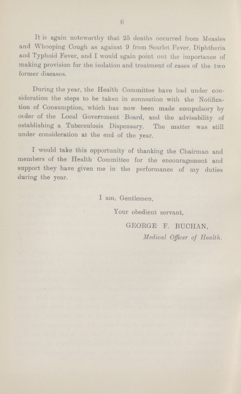 6 It is again noteworthy that 25 deaths occurred from Measles and Whooping Cough as against 9 from Scarlet Fever. Diphtheria and Typhoid Fever, and I would again point out the importance of making provision for the isolation and treatment of cases of the two former diseases. During the year, the Health Committee have had under con sideration the steps to be taken in connection with the Notifica tion of Consumption, which has now been made compulsory by Older of the Local Government Board, and the advisability of establishing a Tuberculosis Dispensary. The matter was still under consideration at the end of the year. I would take this opportunity of thanking the Chairman and members of the Health Committee for the encouragement and support they have given me in the performance of my duties during the year. I am, Gentlemen, Your obedient servant, GEORGE F. BUCHAN, Medical Officer of Health.