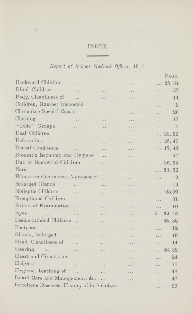 INDEX. Report of School Medical Officer, 1914. Page. Backward Children 25, 34 Blind Children 32 Body, Cleanliness of 14 Children, Number Inspected 9 Clinic (see Special Cases) 26 Clothing 12 Code Groups 9 Deaf Children 23, 32 Deformities 25, 40 Dental Conditions 17, 43 Domestic Economy and Hygiene 47 Dull or Backward Children 25, 34 Ears 23, 32 Education Committee, Members of 2 Enlarged Glands 19 Epileptic Children 25,39 Exceptional Children 31 Extent of Examination 10 Eyes 21,32,43 Feeble-minded Children 25, 38 Footgear 12 Glands, Enlarged 19 Head, Cleanliness of 14 Hearing 23, 32 Heart and Circulation 24 Heights 11 Hygiene, Teaching of 47 Infant Care and Management, &c. 47 Infectious Diseases, History of in Scholars 29