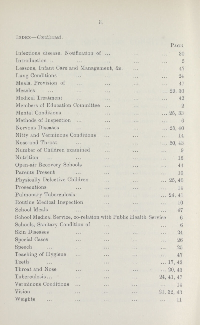 ii. Index—Continued. Page. Infectious disease, Notification of 30 Introduction 5 Lessons, Infant Care and Management, &c. 47 Lung Conditions 24 Meals, Provision of 47 Measles 29, 30 Medical Treatment 42 Members of Education Committee 2 Mental Conditions 25, 33 Methods of Inspection 6 Nervous Diseases 25, 40 Nitty and Verminous Conditions 14 Nose and Throat 20, 43 Number of Children examined 9 Nutrition 16 Open-air Recovery Schools 41 Parents Present 10 Physically Defective Children 25, 40 Prosecutions 14 Pulmonary Tuberculosis 24, 41 Routine Medical Inspection 10 School Meals 47 School Medical Service, co-relation with Public Health Service 6 Schools, Sanitary Condition of 6 Skin Diseases 24 Special Cases 26 Speech 25 Teaching of Hygiene 47 Teeth 17, 43 Throat and Nose 20, 43 Tuberculosis 24,41,47 Verminous Conditions 14 Vision 21, 32, 43 Weights 11