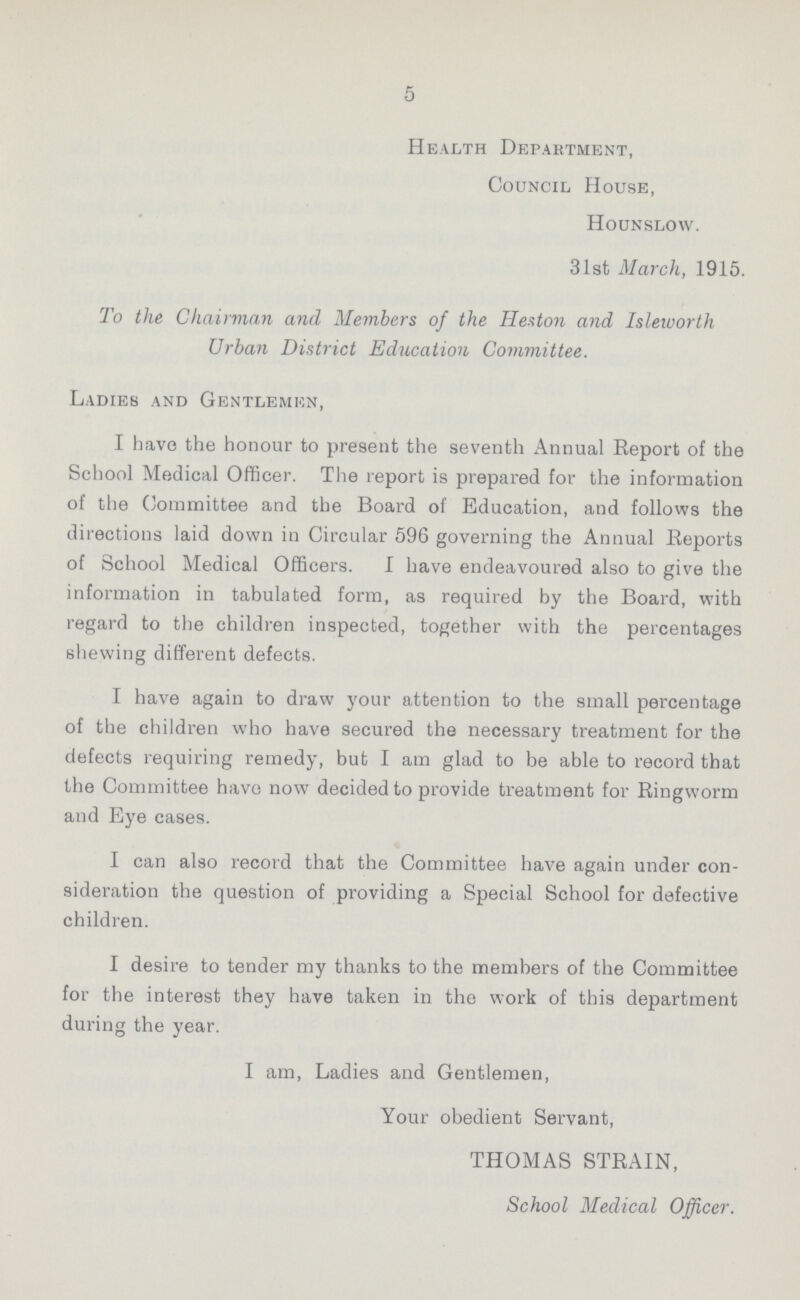 5 Health Department, Council House, Hounslow. 31st March, 1915. To the Chairman and Members of the Heston and Isleworth Urban District Education Committee. Ladies and Gentlemen, I have the honour to present the seventh Annual Report of the School Medical Officer. The report is prepared for the information of the Committee and the Board of Education, and follows the directions laid down in Circular 596 governing the Annual Reports of School Medical Officers. I have endeavoured also to give the information in tabulated form, as required by the Board, with regard to the children inspected, together with the percentages shewing different defects. I have again to draw your attention to the small percentage of the children who have secured the necessary treatment for the defects requiring remedy, but I am glad to be able to record that the Committee have now decided to provide treatment for Ringworm and Eye cases. I can also record that the Committee have again under con sideration the question of providing a Special School for defective children. I desire to tender my thanks to the members of the Committee for the interest they have taken in the work of this department during the year. I am, Ladies and Gentlemen, Your obedient Servant, THOMAS STRAIN, School Medical Officer.