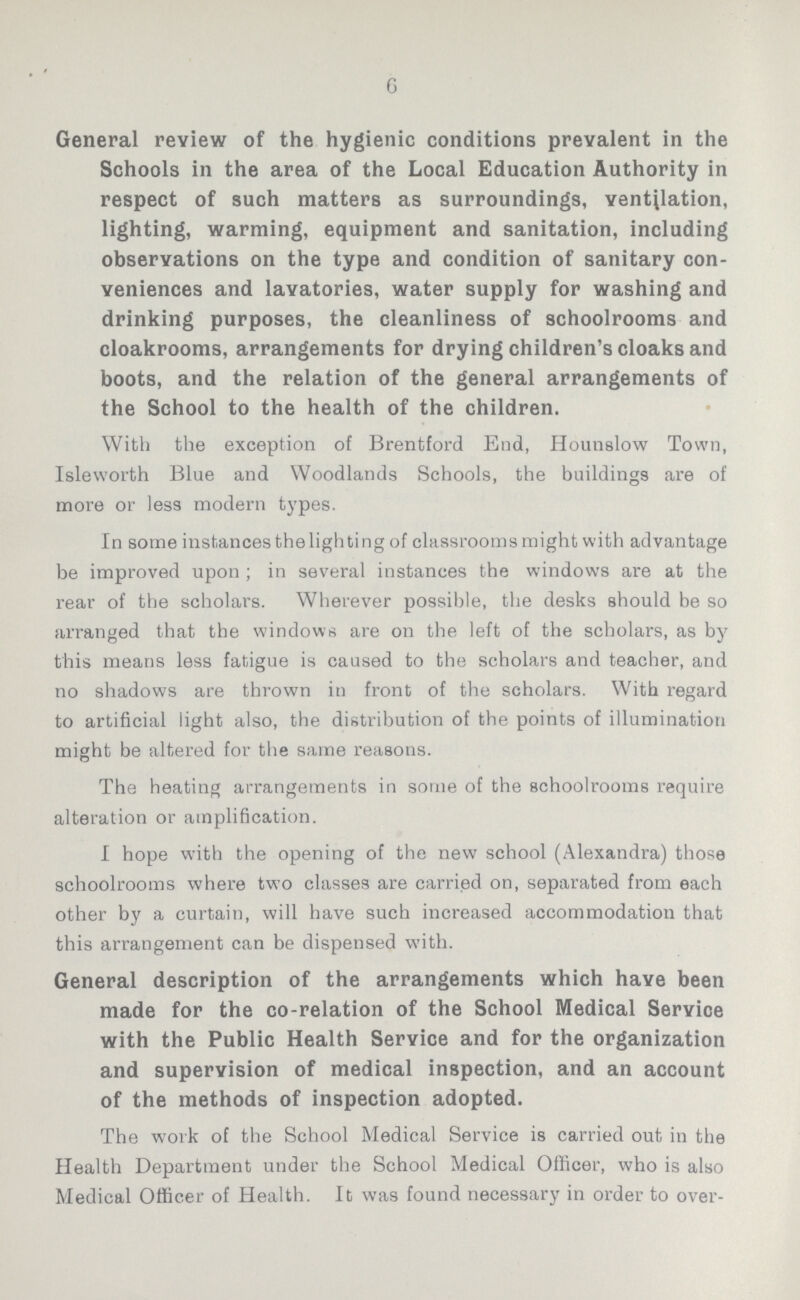 6 General review of the hygienic conditions prevalent in the Schools in the area of the Local Education Authority in respect of such matters as surroundings, ventilation, lighting, warming, equipment and sanitation, including observations on the type and condition of sanitary con veniences and lavatories, water supply for washing and drinking purposes, the cleanliness of schoolrooms and cloakrooms, arrangements for drying children's cloaks and boots, and the relation of the general arrangements of the School to the health of the children. With the exception of Brentford End, Hounslow Town, Isleworth Blue and Woodlands Schools, the buildings are of more or less modern types. In some instances thelighting of classrooms might with advantage be improved upon; in several instances the windows are at the rear of the scholars. Wherever possible, the desks should be so arranged that the windows are on the left of the scholars, as by this means less fatigue is caused to the scholars and teacher, and no shadows are thrown in front of the scholars. With regard to artificial light also, the distribution of the points of illumination might be altered for the same reasons. The heating arrangements in some of the schoolrooms require alteration or amplification. I hope with the opening of the new school (Alexandra) those schoolrooms where two classes are carried on, separated from each other by a curtain, will have such increased accommodation that this arrangement can be dispensed with. General description of the arrangements which have been made for the co-relation of the School Medical Service with the Public Health Service and for the organization and supervision of medical inspection, and an account of the methods of inspection adopted. The work of the School Medical Service is carried out in the Health Department under the School Medical Officer, who is also Medical Officer of Health. It was found necessary in order to over¬