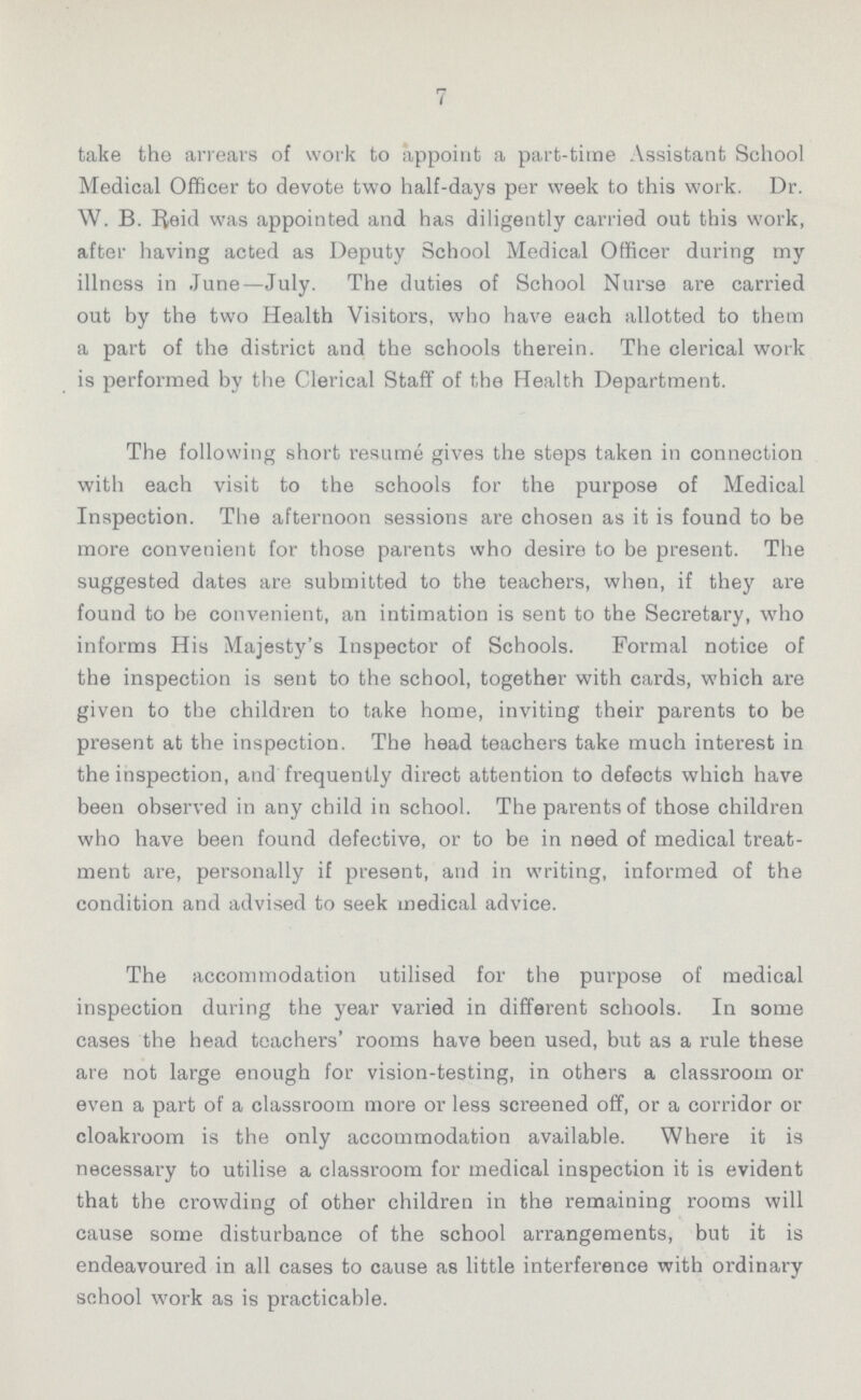 7 take the arrears of work to appoint a part-time Assistant School Medical Officer to devote two half-days per week to this work. Dr. W. B. Reid was appointed and has diligently carried out this work, after having acted as Deputy School Medical Officer during my illness in June—July. The duties of School Nurse are carried out by the two Health Visitors, who have each allotted to them a part of the district and the schools therein. The clerical work is performed by the Clerical Staff of the Health Department. The following short resume gives the steps taken in connection with each visit to the schools for the purpose of Medical Inspection. The afternoon sessions are chosen as it is found to be more convenient for those parents who desire to be present. The suggested dates are submitted to the teachers, when, if they are found to be convenient, an intimation is sent to the Secretary, who informs His Majesty's Inspector of Schools. Formal notice of the inspection is sent to the school, together with cards, which are given to the children to take home, inviting their parents to be present at the inspection. The head teachers take much interest in the inspection, and frequently direct attention to defects which have been observed in any child in school. The parents of those children who have been found defective, or to be in need of medical treat ment are, personally if present, and in writing, informed of the condition and advised to seek medical advice. The accommodation utilised for the purpose of medical inspection during the year varied in different schools. In some cases the head teachers' rooms have been used, but as a rule these are not large enough for vision-testing, in others a classroom or even a part of a classroom more or less screened off, or a corridor or cloakroom is the only accommodation available. Where it is necessary to utilise a classroom for medical inspection it is evident that the crowding of other children in the remaining rooms will cause some disturbance of the school arrangements, but it is endeavoured in all cases to cause as little interference with ordinary school work as is practicable.