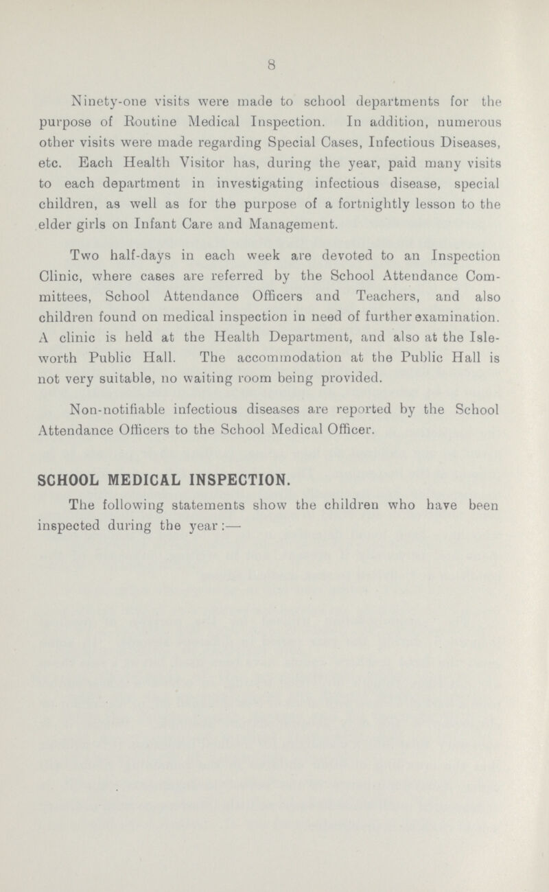 8 Ninety-one visits were made to school departments for the purpose of Routine Medical Inspection. In addition, numerous other visits were made regarding Special Cases, Infectious Diseases, etc. Each Health Visitor has, during the year, paid many visits to each department in investigating infectious disease, special children, as well as for the purpose of a fortnightly lesson to the elder girls on Infant Care and Management. Two half-days in each week are devoted to an Inspection Clinic, where cases are referred by the School Attendance Com mittees, School Attendance Officers and Teachers, and also children found on medical inspection in need of further examination. A clinic is held at the Health Department, and also at the Isle worth Public Hall. The accommodation at the Public Hall is not very suitable, no waiting room being provided. Non-notifiable infectious diseases are reported by the School Attendance Officers to the School Medical Officer. SCHOOL MEDICAL INSPECTION. The following statements show the children who have been inspected during the year:—