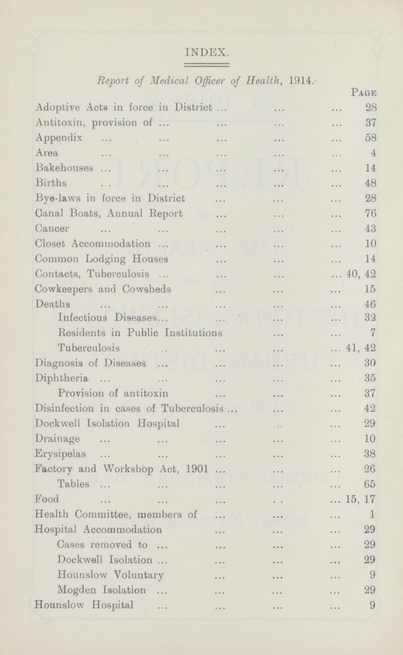 INDEX. Report of Medical Officer of Health, 1914. Page Adoptive Acts in force in District 28 Antitoxin, provision of 37 Appendix 58 Area 4 Bakehouses 14 Births 48 Bye-laws in force in District 28 Canal Boats, Annual Report 76 Cancer 43 Closet Accommodation 10 Common Lodging Houses 14 Contacts, Tuberculosis 40, 42 Cowkeepers and Cowsheds 15 Deaths 46 Infectious Diseases 32 Residents in Public Institutions 7 Tuberculosis 41, 42 Diagnosis of Diseases 30 Diphtheria 35 Provision of antitoxin 37 Disinfection in cases of Tuberculosis 42 Dockwell Isolation Hospital 29 Drainage 10 Erysipelas 38 Factory and Workshop Act, 1901 26 Tables 65 Food 15, 17 Health Committee, members of 1 Hospital Accommodation 29 Cases removed to 29 Dockwell Isolation 29 Hounslow Voluntary 9 Mogden Isolation 29 Hounslow Hospital 9