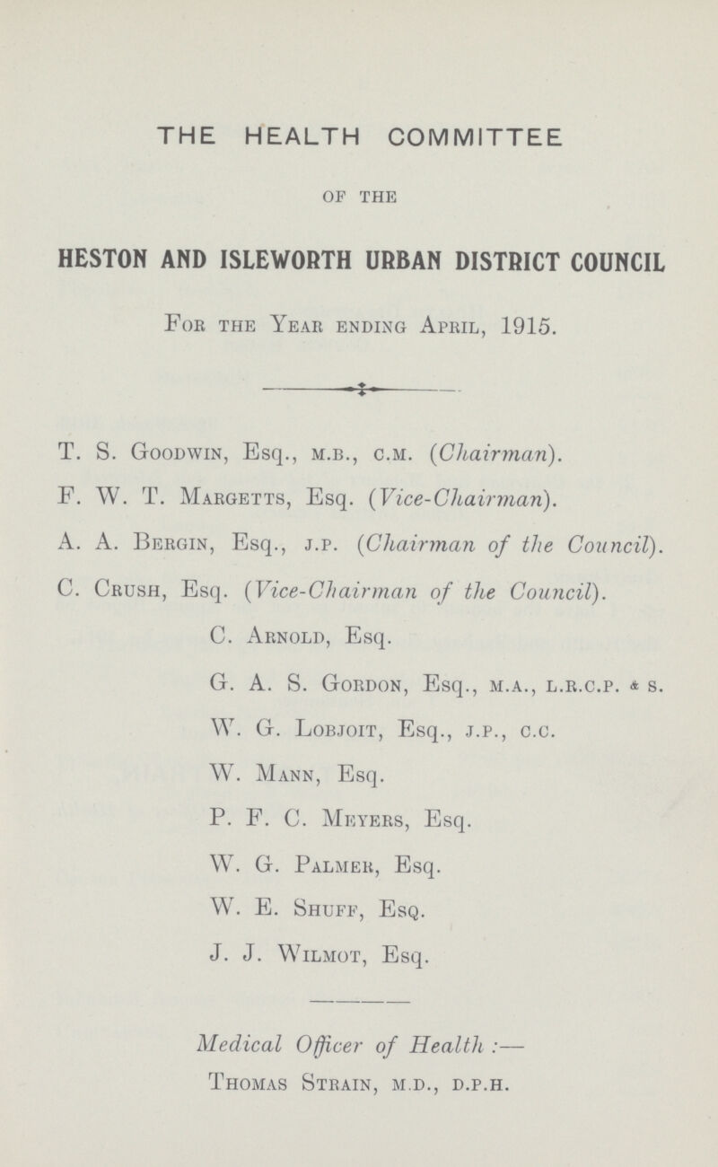 THE HEALTH COMMITTEE of the HESTON AND ISLEWORTH URBAN DISTRICT COUNCIL For the Year ending April, 1915. T. S. Goodwin, Esq., M.B., C.M. (Chairman). F. W. T. Margetts, Esq. (Vice-Chairman). A. A. Bergin, Esq., J.P. (Chairman of the Council). C. Crush, Esq. (Vice-Chairman of the Council). C. Arnold, Esq. G. A. S. Gordon, Esq., M.A., L.R.C.P. & S. W. G. Lobjoit, Esq., J.P., C.C. W. Mann, Esq. P. F. C. Meyers, Esq. W. G. Palmer, Esq. W. E. Shuff, Esq. J. J. Wilmot, Esq. Medical Officer of Health:— Thomas Strain, M.D., D.P.H.